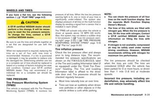 Black plate (263,1)




WHEELS AND TIRES
If you have a flat tire, see the following         pressure of all tires. When the low tire pressure      NOTE:
section. (   “FLAT TIRE” page 6-2)                 warning light is lit, one or more of your tires is     .   You can check the pressure of all four
                                                   significantly under-inflated. The system also              tires on the multi function display. See
                    CAUTION                        displays pressure of all tires on the multi function       the separate Multi Function Display
                                                   display by sending a signal from a sensor that is          Owner’s Manual.
 A GT-R certified NISSAN dealer should             installed in each wheel.
                                                                                                          .   The tires of this vehicle are filled with
 perform a tire change. It will be neces-
                                                   The TPMS will activate only when the vehicle is            nitrogen gas. When the tire pressure is
 sary to reset the tire pressure sensors.          driven at speeds above 16 MPH (25 km/h).                   low, fill the tires with nitrogen. Contact
 To change the tires, contact a GT-R               Also, this system may not detect a sudden drop             a GT-R certified NISSAN dealer for
 certified NISSAN dealer.                          in tire pressure. (      “Low tire pressure warn-          information on filling the tires with
                                                   ing light” page 2-25) (        “TIRE PRESSURE              nitrogen.
Be sure to use the tires and wheels together as    MONITORING SYSTEM (TPMS)” page 5-3)
a set that are designated for use with this        (       “Flat tire” page 8-35)                         .   If nitrogen is not available, compressed
vehicle.                                                                                                      air may be safely used under normal
                                                   Tire inflation pressure                                    driving conditions. However, NISSAN
When tire replacement is required, replacing the
tires as a set of four with new tires is           Check the tire pressure often and always                   recommends refilling with nitrogen for
recommended. However, if a tire is punctured       prior to long distance trips. The recom-                   maximum tire performance.
or damaged, it may be possible to replace only     mended tire pressure specifications are
the damaged tire. Determining whether one tire     shown on the F.M.V.S.S./C.M.V.S.S. label               The tire pressures should be checked
or a complete set of tires should be replaced is   or the Tire and Loading Information label (if          when the tires are cold. The tires are
based on a number of factors including tire wear   so equipped) under the “Cold Tire Pres-                considered COLD after the vehicle has
and condition. Contact your GT-R certified         sure” heading. The Tire and Loading                    been parked for 3 or more hours, or driven
NISSAN dealer. They can recommend if an
individual tire or a complete set should be        Information label is affixed to the driver             less than 1 mile (1.6 km) at moderate
replaced.                                          side door end. Tire pressures should be                speeds.
                                                   checked regularly because:
TIRE PRESSURE                                                                                             Incorrect tire pressure, including un-
                                                   .   Most tires naturally lose air over time.           derinflation, may adversely affect tire
Tire Pressure Monitoring System                                                                           life and vehicle handling.
(TPMS)                                             .   Tires can lose air suddenly when driven
This vehicle is equipped with the Tire Pressure        over potholes or other objects or if the
Monitoring System (TPMS). It monitors tire             vehicle strikes a curb while parking.
                                                                                                                Maintenance and do-it-yourself 8-29



                                                                                                               Model "R35-D" EDITED: 2008/ 4/ 18
 