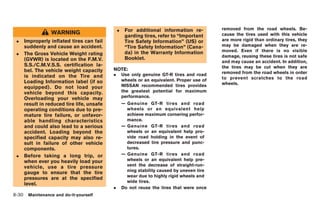 Black plate (264,1)




                                               .    For additional information re-          removed from the road wheels. Be-
                 WARNING                                                                    cause the tires used with this vehicle
                                                    garding tires, refer to “Important
 .   Improperly inflated tires can fail             Tire Safety Information” (US) or        are more rigid than ordinary tires, they
     suddenly and cause an accident.                “Tire Safety Information” (Cana-        may be damaged when they are re-
                                                    da) in the Warranty Information         moved. Even if there is no visible
 .   The Gross Vehicle Weight rating
                                                    Booklet.                                damage, reusing these tires is not safe
     (GVWR) is located on the F.M.V.                                                        and may cause an accident. In addition,
     S.S./C.M.V.S.S. certification la-                                                      the tires may be cut when they are
     bel. The vehicle weight capacity      NOTE:
                                           .       Use only genuine GT-R tires and road     removed from the road wheels in order
     is indicated on the Tire and                                                           to prevent scratches to the road
     Loading Information label (if so              wheels or an equivalent. Proper use of
                                                   NISSAN recommended tires provides        wheels.
     equipped). Do not load your
     vehicle beyond this capacity.                 the greatest potential for maximum
     Overloading your vehicle may                  performance.
     result in reduced tire life, unsafe           — Genuine GT-R tires and road
     operating conditions due to pre-                wheels or an equivalent help
     mature tire failure, or unfavor-                achieve maximum cornering perfor-
     able handling characteristics                   mance.
     and could also lead to a serious              — Genuine GT-R tires and road
     accident. Loading beyond the                    wheels or an equivalent help pro-
     specified capacity may also re-                 vide road holding in the event of
     sult in failure of other vehicle                decreased tire pressure and punc-
     components.                                     tures.
 .   Before taking a long trip, or                 — Genuine GT-R tires and road
     when ever you heavily load your                 wheels or an equivalent help pre-
     vehicle, use a tire pressure                    vent the decrease of straight-run-
     gauge to ensure that the tire                   ning stability caused by uneven tire
                                                     wear due to highly rigid wheels and
     pressures are at the specified
                                                     wide tires.
     level.
                                           .       Do not reuse the tires that were once
8-30 Maintenance and do-it-yourself


                                                                                             Model "R35-D" EDITED: 2008/ 4/ 18
 