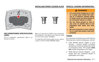 Black plate (289,1)




                                                 INSTALLING FRONT LICENSE PLATE                        VEHICLE LOADING INFORMATION

                                                                                                                              WARNING
                                                                                                           .    It is extremely dangerous to ride
                                                                                                                in a cargo area inside the vehi-
                                                                                                                cle. In a collision, people riding
                                                                                                                in these areas are more likely to
                                                                                                                be seriously injured or killed.
                                                                                                           .    Do not allow people to ride in
                                                                                                                any area of vehicle that is not
                                                                                                                equipped with seats and seat
                                                                                                                belts.
                                                                                                           .    Be sure everyone in your vehicle
                                                                                                                is in a seat and using a seat belt
                                                                                                                properly.
AIR CONDITIONER SPECIFICATION                    Make sure that the two POP® nuts as illustrated
LABEL                                            are enclosed in the plastic bag. They are used
                                                 for front license plate installation.                 TERMS
The air conditioner specification label is at-
tached as shown.                                                                                       It is important to familiarize yourself with the
                                                 To install the front license plate to your vehicle,
                                                 contact a GT-R certified NISSAN dealer.               following terms before loading your vehicle:
                                                                                                       .       Curb Weight (actual weight of your
                                                                                                               vehicle) - vehicle weight including:
                                                                                                               standard and optional equipment, fluids
                                                                                                               or emergency tools. This weight does
                                                                                                               not include passengers and cargo.
                                                                                                       .       GVW (Gross Vehicle Weight) - curb
                                                                                                               weight plus the combined weight of
                                                                                                               passengers and cargo.

                                                                                                           Technical and consumer information 9-11



                                                                                                                Model "R35-D" EDITED: 2008/ 4/ 18
 