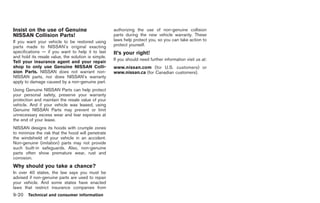 Black plate (298,1)




Insist on the use of Genuine                         authorizing the use of non-genuine collision
NISSAN Collision Parts!                              parts during the new vehicle warranty. These
If you want your vehicle to be restored using        laws help protect you, so you can take action to
parts made to NISSAN’s original exacting             protect yourself.
specifications — if you want to help it to last      It’s your right!
and hold its resale value, the solution is simple.
                                                     If you should need further information visit us at:
Tell your insurance agent and your repair
shop to only use Genuine NISSAN Colli-               www.nissan.com (for U.S. customers) or
sion Parts. NISSAN does not warrant non-             www.nissan.ca (for Canadian customers).
NISSAN parts, nor does NISSAN’s warranty
apply to damage caused by a non-genuine part.
Using Genuine NISSAN Parts can help protect
your personal safety, preserve your warranty
protection and maintain the resale value of your
vehicle. And if your vehicle was leased, using
Genuine NISSAN Parts may prevent or limit
unnecessary excess wear and tear expenses at
the end of your lease.
NISSAN designs its hoods with crumple zones
to minimize the risk that the hood will penetrate
the windshield of your vehicle in an accident.
Non-genuine (imitation) parts may not provide
such built-in safeguards. Also, non-genuine
parts often show premature wear, rust and
corrosion.
Why should you take a chance?
In over 40 states, the law says you must be
advised if non-genuine parts are used to repair
your vehicle. And some states have enacted
laws that restrict insurance companies from
9-20 Technical and consumer information


                                                                                                           Model "R35-D" EDITED: 2008/ 4/ 18
 