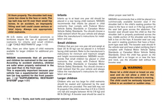 Black plate (34,1)




 fit them properly. The shoulder belt may           Infants                                                   obtain proper seat belt fit.
 come too close to the face or neck. The            Infants up to at least one year old should be             NISSAN recommends that a child be placed in a
 lap belt may not fit over their small hip          placed in a rear facing child restraint. NISSAN           commercially available booster seat if the
 bones. In an accident, an improperly               recommends that infants be placed in child                shoulder belt in the child’s seating position fits
 fitting seat belt could cause serious or           restraints that comply with Federal Motor                 close to the face or neck or if the lap portion of
 fatal injury. Always use appropriate               Vehicle Safety Standards or Canadian Motor                the seat belt goes across the abdomen. The
 child restraints.                                  Vehicle Safety Standards. You should choose a             booster seat should raise the child so that the
                                                    child restraint which fits your vehicle and always        shoulder belt is properly positioned across the
All U.S. states and Canadian provinces or           follow the manufacturer’s instructions for instal-        top, middle portion of the shoulder and the lap
territories require the use of approved child       lation and use.                                           belt is low on the hips. A booster seat can only
restraints for infants and small children.          Small children                                            be used in seating positions that have a three-
(       “CHILD RESTRAINTS” page 1-13)                                                                         point type seat belt. The booster seat should fit
                                                    Children that are over one year old and weigh at          the vehicle seat and have a label certifying that it
Also, there are other types of child restraints     least 20 lb (9 kg) can be placed in a forward             complies with Federal Motor Vehicle Safety
available for larger children for additional pro-   facing child restraint. Refer to the manufacturer’s       Standards or Canadian Motor Vehicle Safety
tection.                                            instructions for minimum and maximum weight               Standards. Once the child has grown so the
                                                    and height recommendations. NISSAN recom-                 shoulder belt is no longer on or near the face
NISSAN recommends that all pre-teens                mends that small children be placed in child
and children be restrained in the rear seat.                                                                  and neck, use the shoulder belt without the
                                                    restraints that comply with Federal Motor                 booster seat.
According to accident statistics, children          Vehicle Safety Standards or Canadian Motor
are safer when properly restrained in the           Vehicle Safety Standards. You should choose a
rear seat than in the front seat.                   child restraint that fits your vehicle and always                              WARNING
This is especially important because your           follow the manufacturer’s instructions for instal-
vehicle has a supplemental restraint sys-                                                                      Never let a child stand or kneel on any
                                                    lation and use.                                            seat and do not allow a child in the
tem (air bag system) for the front passen-
ger. (     “SUPPLEMENTAL RESTRAINT                  Larger children                                            cargo areas while the vehicle is moving.
SYSTEM” page 1-31)                                  Children who are too large for child restraints            The child could be seriously injured or
                                                    should be seated and restrained by the seat                killed in an accident or sudden stop.
                                                    belts which are provided. The seat belt may not
                                                    fit properly if the child is less than 4 ft 9 in (142.5
                                                    cm) tall and weighs between 40 lb (18 kg) and
                                                    80 lb (36 kg). A booster seat should be used to

1-8   Safety — Seats, seat belts and supplemental restraint system



                                                                                                                   Model "R35-D" EDITED: 2008/ 4/ 18
 