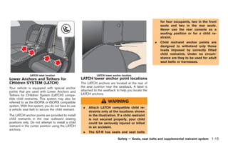 Black plate (41,1)




                                                                                                           for four occupants, two in the front
                                                                                                           seats and two in the rear seats.
                                                                                                           Never use the rear console as a
                                                                                                           seating position or for a child re-
                                                                                                           straint.
                                                                                                       .   Child restraint anchor points are
                                                                                                           designed to withstand only those
                                                                                                           loads imposed by correctly fitted
                                                                                                           child restraints. Under no circum-
                                                                                                           stance are they to be used for adult
                                                                                                           seat belts or harnesses.



               LATCH label location                             LATCH lower anchor location
Lower Anchors and Tethers for                        LATCH lower anchor point locations
CHildren SYSTEM (LATCH)                              The LATCH anchors are located at the rear of
Your vehicle is equipped with special anchor         the seat cushion near the seatback. A label is
points that are used with Lower Anchors and          attached to the seatback to help you locate the
Tethers for CHildren System (LATCH) compa-           LATCH anchors.
tible child restraints. This system may also be
referred to as the ISOFIX or ISOFIX compatible                          WARNING
system. With this system, you do not have to use
                                                      .   Attach LATCH compatible child re-
a vehicle seat belt to secure the child restraint.
                                                          straints only at the locations shown
The LATCH anchor points are provided to install           in the illustration. If a child restraint
child restraints in the rear outboard seating             is not secured properly, your child
positions only. Do not attempt to install a child         could be seriously injured or killed
restraint in the center position using the LATCH          in an accident.
anchors.
                                                      .   The GT-R has seats and seat belts

                                                                                Safety — Seats, seat belts and supplemental restraint system 1-15



                                                                                                           Model "R35-D" EDITED: 2008/ 4/ 18
 