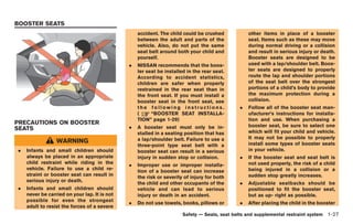 Black plate (53,1)




BOOSTER SEATS
                                                  accident. The child could be crushed           other items in place of a booster
                                                  between the adult and parts of the             seat. Items such as these may move
                                                  vehicle. Also, do not put the same             during normal driving or a collision
                                                  seat belt around both your child and           and result in serious injury or death.
                                                  yourself.                                      Booster seats are designed to be
                                              .   NISSAN recommends that the boos-               used with a lap/shoulder belt. Boos-
                                                  ter seat be installed in the rear seat.        ter seats are designed to properly
                                                  According to accident statistics,              route the lap and shoulder portions
                                                  children are safer when properly               of the seat belt over the strongest
                                                  restrained in the rear seat than in            portions of a child’s body to provide
                                                  the front seat. If you must install a          the maximum protection during a
                                                  booster seat in the front seat, see            collision.
                                                  the following instructions.                .   Follow all of the booster seat man-
                                                  (     “BOOSTER SEAT INSTALLA-                  ufacturer’s instructions for installa-
                                                  TION” page 1-29)                               tion and use. When purchasing a
PRECAUTIONS ON BOOSTER                                                                           booster seat, be sure to select one
SEATS                                         .   A booster seat must only be in-
                                                  stalled in a seating position that has         which will fit your child and vehicle.
                                                  a lap/shoulder belt. Failure to use a          It may not be possible to properly
                 WARNING                                                                         install some types of booster seats
                                                  three-point type seat belt with a
.   Infants and small children should             booster seat can result in a serious           in your vehicle.
    always be placed in an appropriate            injury in sudden stop or collision.        .   If the booster seat and seat belt is
    child restraint while riding in the                                                          not used properly, the risk of a child
                                              .   Improper use or improper installa-
    vehicle. Failure to use a child re-                                                          being injured in a collision or a
                                                  tion of a booster seat can increase
    straint or booster seat can result in                                                        sudden stop greatly increases.
                                                  the risk or severity of injury for both
    serious injury or death.
                                                  the child and other occupants of the       .   Adjustable seatbacks should be
.   Infants and small children should             vehicle and can lead to serious                positioned to fit the booster seat,
    never be carried on your lap. It is not       injury or death in an accident.                but as up- right as possible.
    possible for even the strongest
                                              .   Do not use towels, books, pillows or       .   After placing the child in the booster
    adult to resist the forces of a severe
                                                                      Safety — Seats, seat belts and supplemental restraint system 1-27



                                                                                                 Model "R35-D" EDITED: 2008/ 4/ 18
 