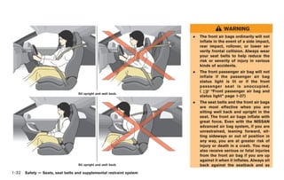 Black plate (58,1)




                                                                                      WARNING
                                                                    .   The front air bags ordinarily will not
                                                                        inflate in the event of a side impact,
                                                                        rear impact, rollover, or lower se-
                                                                        verity frontal collision. Always wear
                                                                        your seat belts to help reduce the
                                                                        risk or severity of injury in various
                                                                        kinds of accidents.
                                                                    .   The front passenger air bag will not
                                                                        inflate if the passenger air bag
                                                                        status light is lit or if the front
                                                                        passenger seat is unoccupied.
                                                                        (     “Front passenger air bag and
                                  Sit upright and well back.
                                                                        status light” page 1-37)
                                                                    .   The seat belts and the front air bags
                                                                        are most effective when you are
                                                                        sitting well back and upright in the
                                                                        seat. The front air bags inflate with
                                                                        great force. Even with the NISSAN
                                                                        advanced air bag system, if you are
                                                                        unrestrained, leaning forward, sit-
                                                                        ting sideways or out of position in
                                                                        any way, you are at greater risk of
                                                                        injury or death in a crash. You may
                                                                        also receive serious or fatal injuries
                                                                        from the front air bag if you are up
                                                                        against it when it inflates. Always sit
                                  Sit upright and well back.            back against the seatback and as
1-32 Safety — Seats, seat belts and supplemental restraint system


                                                                        Model "R35-D" EDITED: 2008/ 4/ 18
 