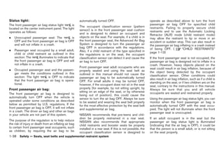 Black plate (64,1)




Status light:                                           automatically turned OFF.                                operate as described above to turn the front
The front passenger air bag status light       is                                                                passenger air bag OFF for specified child
                                                        The occupant classification sensor (pattern              restraints. Failing to properly secure child
located on the center instrument panel. The light       sensor) is in the front passenger seat cushion
operates as follows:                                                                                             restraints and to use the Automatic Locking
                                                        and is designed to detect an occupant and                Retractor (ALR) mode (child restraint mode)
.   Unoccupied passenger seat: The           is         objects on the seat. For example, if a child is in       may allow the restraint to tip or move in an
    OFF and the front passenger air bag is OFF          the front passenger seat, the Advanced Air Bag           accident or sudden stop. This can also result in
    and will not inflate in a crash.                    System is designed to turn the passenger air             the passenger air bag inflating in a crash instead
                                                        bag OFF in accordance with the regulations.              of being OFF. (         “CHILD RESTRAINTS”
.   Passenger seat occupied by a small adult,           Also, if a child restraint of the type specified in
    child or child restraint as outlined in this                                                                 page 1-13)
                                                        the regulations is on the seat, the occupant
    section: The        illuminates to indicate that    classification sensor can detect it and cause the        If the front passenger seat is not occupied, the
    the front passenger air bag is OFF and will         air bag to turn OFF.                                     passenger air bag is designed not to inflate in a
    not inflate in a crash.                                                                                      crash. However, heavy objects placed on the
                                                        Front passenger seat adult occupants who are             seat could result in air bag inflation, because of
.   Occupied passenger seat and the passen-             properly seated and using the seat belt as
    ger meets the conditions outlined in this                                                                    the object being detected by the occupant
                                                        outlined in this manual should not cause the             classification sensor. Other conditions could
    section: The light      is OFF to indicate          passenger air bag to be automatically turned
    that the front passenger air bag is opera-                                                                   also result in air bag inflation, such as if a child is
                                                        OFF. For small adults it may be turned OFF,              standing on the seat, or if two children are on the
    tional.                                             however, if the occupant does not sit in the seat        seat, contrary to the instructions in this manual.
Front passenger air bag:                                properly (for example, by not sitting upright, by        Always be sure that you and all vehicle
                                                        sitting on an edge of the seat, or by otherwise          occupants are seated and restrained properly.
The front passenger air bag is designed to              being out of position), this could cause the
automatically turn OFF when the vehicle is              sensor to turn the air bag OFF. Always be sure           Using the passenger air bag status light, you can
operated under some conditions as described             to be seated and wearing the seat belt properly          monitor when the front passenger air bag is
below as permitted by U.S. regulations. If the          for the most effective protection by the seat belt       automatically turned OFF with the seat occu-
front passenger air bag is OFF, it will not inflate     and supplemental air bag.                                pied. The light will not illuminate when the front
in a crash. The driver air bag and other air bags                                                                passenger seat is unoccupied.
in your vehicle are not part of this system.            NISSAN recommends that pre-teens and chil-
                                                        dren be properly restrained in a rear seat.              If an adult occupant is in the seat but the
The purpose of the regulation is to help reduce         NISSAN also recommends that appropriate                  passenger air bag status light is illuminated
the risk of injury or death from an inflating air bag   child restraints and booster seats be properly           (indicating that the air bag is OFF), it could be
to certain front passenger seat occupants, such         installed in a rear seat. If this is not possible, the   that the person is a small adult, or is not sitting
as children, by requiring the air bag to be             occupant classification sensor is designed to            on the seat properly.
1-38 Safety — Seats, seat belts and supplemental restraint system


                                                                                                                       Model "R35-D" EDITED: 2008/ 4/ 18
 