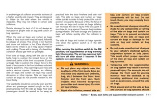 Black plate (67,1)




in another type of collision are similar to those of   practical from the door finishers and side roof            bag and curtain air bag system
a higher severity side impact. They are designed       rails. The side air bags and curtain air bags              components will be hot. Do not
to inflate on the side where the vehicle is            inflate quickly in order to help protect the out-of-       touch them; you may severely burn
impacted. They may not inflate in certain side         position occupants. Because of this, the force of          yourself.
collisions.                                            the side air bags and curtain air bags inflating
                                                       can increase the risk of injury if the occupant is     .   No unauthorized changes should be
Vehicle damage (or lack of it) is not always an        too close to, or is against, these air bag modules         made to any components or wiring
indication of proper side air bag and curtain air      during inflation. The side air bags and curtain air        of the side air bags and curtain air
bag operation.                                         bags will deflate quickly after the collision is           bags. This is to prevent accidental
When the side air bags and curtain air bags            over.                                                      inflation of the side air bags and
inflate, a fairly loud noise may be heard, followed    The side air bags and curtain air bags operate             curtain air bags or damage to the
by release of smoke. This smoke is not harmful         only when the ignition switch is in the ON                 side air bag and curtain air bag
and does not indicate a fire. Care should be           position.                                                  systems.
taken not to inhale it, as it may cause irritation
and choking. Those with a history of a breathing       After pushing the ignition switch to the ON            .   Do not make unauthorized changes
condition should get fresh air promptly.               position, the supplemental air bag warning                 to your vehicle’s electrical system,
                                                       light illuminates. The air bag warning light               suspension system or side panel.
Front side air bags, along with the use of seat        will turn off after about 7 seconds if the                 This could affect proper operation
belts, help to cushion the impact force on the         systems are operational.                                   of the side air bag and curtain air
chest and pelvis of the front occupants. Curtain
                                                                                                                  bag systems.
air bags help to cushion the impact force to the
head of occupants in the front and rear outboard                            WARNING                           .   Tampering with the supplemental
seating positions. They can help save lives and         .    Do not place any objects near the                    air bag system may result in serious
reduce serious injuries. However, an inflating               seatback of the front seats. Also, do                personal injury. For example, do not
side air bags and curtain air bags may cause                 not place any objects (an umbrella,                  change the front seat by placing
abrasions or other injuries. Side air bags and                                                                    material near the seatback or by
                                                             bag, etc.) between the front door
curtain air bags do not provide restraint to the                                                                  installing additional trim material,
lower body.                                                  finisher and the front seat. Such
                                                             objects may become dangerous                         such as seat covers, around the side
The seat belts should be correctly worn and the              projectiles and cause injury if a side               air bags.
driver and passenger seated upright as far as                air bag inflates.                                .   Work around and on the side air bag
practical away from the side air bags. Rear seat                                                                  and curtain air bag systems should
passengers should be seated as far away as              .    Right after inflation, several side air
                                                                                   Safety — Seats, seat belts and supplemental restraint system 1-41



                                                                                                                  Model "R35-D" EDITED: 2008/ 4/ 18
 