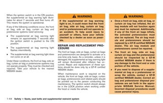 Black plate (70,1)




When the ignition switch is in the ON position,
the supplemental air bag warning light illumi-                            WARNING                                             WARNING
nates for about 7 seconds and then turns off.          If the supplemental air bag warning                  .   Once a front air bag, side air bag, or
This means the system is operational.                  light is on, it could mean that the front                curtain air bag has inflated, the air
If any of the following conditions occur, the front    air bag, side air bag, curtain air bag                   bag module will not function again
air bag, side air bag, curtain air bag and             and/or pretensioners will not operate in                 and must be replaced. Additionally,
pretensioner systems need servicing:                   an accident. To help avoid injury to                     if any of the front air bags inflate,
                                                       yourself or others, have your vehicle                    the activated pretensioners must
.   The supplemental air bag warning light
    remains on approximately 7 seconds after           checked by a dealer as soon as possi-                    also be replaced. The air bag mod-
    the ignition switch is pushed to the ON            ble.                                                     ule and pretensioners should be
    position.                                                                                                   replaced by a GT-R certified NISSAN
                                                      REPAIR AND REPLACEMENT PRO-                               dealer. The air bag module and
.   The supplemental air bag warning light            CEDURE                                                    pretensioners cannot be repaired.
    flashes intermittently.
                                                      The front air bags, side air bags, curtain air bags   .   The front air bag, side air bag,
.   The supplemental air bag warning light does       and pretensioners are designed to activate on a           curtain air bag and the pretensioner
    not come on at all.                               one-time-only basis. As a reminder, unless it is          should be inspected by a GT-R
                                                      damaged, the supplemental air bag warning light           certified NISSAN dealer if there is
Under these conditions, the front air bag, side air
                                                      will remain illuminated after inflation has oc-           any damage to the front end or side
bag, curtain air bag or pretensioner systems may
                                                      curred. Repair and replacement of these sys-
not operate properly. They must be checked and                                                                  portion of the vehicle.
                                                      tems should be done only by a GT-R certified
repaired. Take your vehicle to the nearest                                                                  .   If you need to dispose of a supple-
                                                      NISSAN dealer.
NISSAN dealer.
                                                                                                                mental air bag or a pretensioner or
                                                      When maintenance work is required on the
                                                                                                                scrap the vehicle, contact a GT-R
                                                      vehicle, the front air bags, side air bags, curtain
                                                      air bags, pretensioners and related parts should          certified NISSAN dealer. Correct air
                                                      be pointed out to the person conducting the               bag and pretensioner disposal pro-
                                                      maintenance. The ignition switch should always            cedures are set forth in the appro-
                                                      be in the LOCK position when working under                priate NISSAN Service Manual.
                                                      the hood or inside the vehicle.                           Incorrect disposal procedures could
                                                                                                                cause personal injury.


1-44 Safety — Seats, seat belts and supplemental restraint system


                                                                                                                Model "R35-D" EDITED: 2008/ 4/ 18
 
