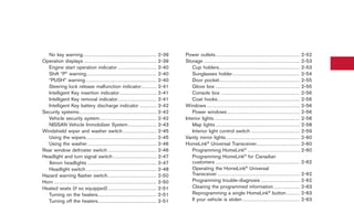 Black plate (11,1)




  No key warning. . . . . . . . . . . . . . . . . . . . . . . . . . . . . . . . . . . . . . . . . . . .                          2-39   Power outlets . . . . . . . . . . . . . . . . . . . . . . . . . . . . . . . . . . . . . . . . . . . . . . . . . .           2-52
Operation displays . . . . . . . . . . . . . . . . . . . . . . . . . . . . . . . . . . . . . . . . . . .                         2-39   Storage . . . . . . . . . . . . . . . . . . . . . . . . . . . . . . . . . . . . . . . . . . . . . . . . . . . . . . . . .   2-53
  Engine start operation indicator . . . . . . . . . . . . . . . . . . . . . . .                                                 2-40       Cup holders. . . . . . . . . . . . . . . . . . . . . . . . . . . . . . . . . . . . . . . . . . . . . . . .              2-53
  Shift “P” warning. . . . . . . . . . . . . . . . . . . . . . . . . . . . . . . . . . . . . . . . . .                           2-40       Sunglasses holder . . . . . . . . . . . . . . . . . . . . . . . . . . . . . . . . . . . . . . . .                       2-54
  “PUSH” warning . . . . . . . . . . . . . . . . . . . . . . . . . . . . . . . . . . . . . . . . . .                             2-40       Door pocket. . . . . . . . . . . . . . . . . . . . . . . . . . . . . . . . . . . . . . . . . . . . . . . .              2-55
  Steering lock release malfunction indicator . . . . . . . . .                                                                  2-41       Glove box . . . . . . . . . . . . . . . . . . . . . . . . . . . . . . . . . . . . . . . . . . . . . . . . . .           2-55
  Intelligent Key insertion indicator . . . . . . . . . . . . . . . . . . . . . .                                                2-41       Console box . . . . . . . . . . . . . . . . . . . . . . . . . . . . . . . . . . . . . . . . . . . . . . .               2-56
  Intelligent Key removal indicator . . . . . . . . . . . . . . . . . . . . . . .                                                2-41       Coat hooks. . . . . . . . . . . . . . . . . . . . . . . . . . . . . . . . . . . . . . . . . . . . . . . . .             2-56
  Intelligent Key battery discharge indicator . . . . . . . . . .                                                                2-42   Windows . . . . . . . . . . . . . . . . . . . . . . . . . . . . . . . . . . . . . . . . . . . . . . . . . . . . . . .       2-56
Security systems. . . . . . . . . . . . . . . . . . . . . . . . . . . . . . . . . . . . . . . . . . . . . .                      2-42       Power windows . . . . . . . . . . . . . . . . . . . . . . . . . . . . . . . . . . . . . . . . . . .                     2-56
  Vehicle security system. . . . . . . . . . . . . . . . . . . . . . . . . . . . . . . . . .                                     2-42   Interior lights . . . . . . . . . . . . . . . . . . . . . . . . . . . . . . . . . . . . . . . . . . . . . . . . . . .       2-58
  NISSAN Vehicle Immobilizer System . . . . . . . . . . . . . . . . .                                                            2-43       Map lights . . . . . . . . . . . . . . . . . . . . . . . . . . . . . . . . . . . . . . . . . . . . . . . . . .          2-58
Windshield wiper and washer switch . . . . . . . . . . . . . . . . . . . .                                                       2-45       Interior light control switch . . . . . . . . . . . . . . . . . . . . . . . . . . . . .                                 2-59
  Using the wipers. . . . . . . . . . . . . . . . . . . . . . . . . . . . . . . . . . . . . . . . . .                            2-45   Vanity mirror lights . . . . . . . . . . . . . . . . . . . . . . . . . . . . . . . . . . . . . . . . . . . .                2-60
  Using the washer . . . . . . . . . . . . . . . . . . . . . . . . . . . . . . . . . . . . . . . . .                             2-46   HomeLink® Universal Transceiver. . . . . . . . . . . . . . . . . . . . . . . . . .                                          2-60
Rear window defroster switch . . . . . . . . . . . . . . . . . . . . . . . . . . . . .                                           2-46       Programming HomeLink® . . . . . . . . . . . . . . . . . . . . . . . . . . . . . . .                                     2-60
Headlight and turn signal switch . . . . . . . . . . . . . . . . . . . . . . . . . .                                             2-47       Programming HomeLink® for Canadian
  Xenon headlights . . . . . . . . . . . . . . . . . . . . . . . . . . . . . . . . . . . . . . . . .                             2-47       customers . . . . . . . . . . . . . . . . . . . . . . . . . . . . . . . . . . . . . . . . . . . . . . . . . .           2-62
  Headlight switch . . . . . . . . . . . . . . . . . . . . . . . . . . . . . . . . . . . . . . . . . .                           2-48       Operating the HomeLink® Universal
Hazard warning flasher switch . . . . . . . . . . . . . . . . . . . . . . . . . . . . .                                          2-50       Transceiver . . . . . . . . . . . . . . . . . . . . . . . . . . . . . . . . . . . . . . . . . . . . . . . . .           2-62
Horn . . . . . . . . . . . . . . . . . . . . . . . . . . . . . . . . . . . . . . . . . . . . . . . . . . . . . . . . . . . . .   2-50       Programming trouble-diagnosis . . . . . . . . . . . . . . . . . . . . . . .                                             2-62
Heated seats (if so equipped) . . . . . . . . . . . . . . . . . . . . . . . . . . . . .                                          2-51       Clearing the programmed information. . . . . . . . . . . . . . . .                                                      2-63
  Turning on the heaters. . . . . . . . . . . . . . . . . . . . . . . . . . . . . . . . . . .                                    2-51       Reprogramming a single HomeLink® button . . . . . . . .                                                                 2-63
  Turning off the heaters. . . . . . . . . . . . . . . . . . . . . . . . . . . . . . . . . . .                                   2-51       If your vehicle is stolen . . . . . . . . . . . . . . . . . . . . . . . . . . . . . . . . . .                           2-63




                                                                                                                                                                                                                Model "R35-D" EDITED: 2008/ 4/ 18
 