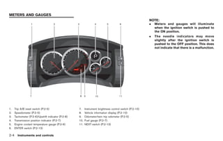 Black plate (76,1)




METERS AND GAUGES
                                                                                                           NOTE:
                                                                                                           .   Meters and gauges will illuminate
                                                                                                               when the ignition switch is pushed to
                                                                                                               the ON position.
                                                                                                           .   The needle indicators may move
                                                                                                               slightly after the ignition switch is
                                                                                                               pushed to the OFF position. This does
                                                                                                               not indicate that there is a malfunction.




1.    Trip A/B reset switch (P.2-5)                  7.    Instrument brightness control switch (P.2-10)
2.    Speedometer (P.2-5)                            8.    Vehicle information display (P.2-10)
3.    Tachometer (P.2-6)/Upshift indicator (P.2-8)   9.    Odometer/twin trip odometer (P.2-5)
4.    Transmission position indicator (P.2-7)        10.   Fuel gauge (P.2-7)
5.    Engine coolant temperature gauge (P.2-6)       11.   NEXT switch (P.2-13)
6.    ENTER switch (P.2-13)

2-4     Instruments and controls



                                                                                                                Model "R35-D" EDITED: 2008/ 4/ 18
 