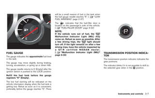 Black plate (79,1)




                                                    will be a small reserve of fuel in the tank when
                                                    the fuel gauge needle reaches “E”. (       “LOW
                                                    FUEL WARNING” page 2-37)
                                                    The       indicates that the fuel-filler door is
                                                    located on the passenger’s side of the vehicle.
                                                    (     “FUEL-FILLER DOOR” page 3-22)
                                                    NOTE:
                                                    If the vehicle runs out of fuel, the
                                                    Malfunction Indicator Light (MIL) may
                                                    come on. Refuel as soon as possible. After
                                                    a few driving trips, the            light should
                                                    turn off. If the light remains on after a few
                                                    driving trips, have the vehicle inspected by
                                                    a G T- R c e r t i f i e d N I S S A N d e a l e r .
FUEL GAUGE                                          (     “Malfunction Indicator Light (MIL)”              TRANSMISSION POSITION INDICA-
                                                    page 6-28)                                             TOR
The gauge indicates the approximate fuel level
in the tank.                                                                                               The transmission position indicator indicates the
                                                                                                           gear positions.
The gauge may move slightly during braking,
turning, acceleration, or going up or down hills.                                                          The indicator blinks if it is not possible to shift to
                                                                                                           the selected gear when in the & position.
                                                                                                                                               M
The gauge needle returns to E (Empty) after the
ignition switch is pushed to the LOCK position.
Refill the fuel tank before the gauge
registers “E” (Empty).
The low fuel warning will be indicated on the
vehicle information display when the fuel tank is
getting low. Refuel as soon as it is convenient,
preferably before the gauge reaches “E”. There

                                                                                                                            Instruments and controls 2-7



                                                                                                                 Model "R35-D" EDITED: 2008/ 4/ 18
 