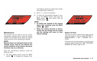 Black plate (91,1)




                                                       and hold the switch to increase the number
                                                       every 600 miles (1,000 km).
                                                   .   Set to “—” to set no reminders.
                                                   .   To reset the accumulated mileage to zero,
                                                       go to the RESET screen, then push the
                                                       NEXT switch         and confirm with the
                                                       ENTER switch      .
                                                   NOTE:
                                                   .   To restore the mileage to the original
                                                       figure after resetting, press the NEXT
                                                       switch      again.
                                                   .   When the battery terminal is discon-
                                                       nected, the set mileage will be erased
Maintenance                                            and the settings will return to their        Engine oil level:
                                                       default settings.
This function can be used to set the various                                                        This can be used to check the pre-start oil level
maintenance intervals and to check the engine                                                       while the engine is running. Select SETTING >
oil level. The reminders shown below are used to                                                    MAINTENANCE > OIL > ENGINE OIL >
notify the driver of the maintenance intervals.                                                     LEVEL.
NOTE:                                                                                               If the low level reminder appears, check the level
Because these are displayed based on the                                                            using the engine oil dipstick. (    “CHECKING
mileage driven, they do not indicate the                                                            ENGINE OIL LEVEL” page 8-12)
actual conditions of the vehicle. Use these
functions only as a reference.

Input the maintenance distance using the
following items:
.   On each setting screen, push the NEXT
    switch     to change the mileage. Push
                                                                                                                  Instruments and controls 2-19



                                                                                                         Model "R35-D" EDITED: 2008/ 4/ 21
 