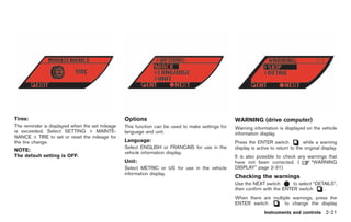 Black plate (93,1)




Tires:                                           Options                                          WARNING (drive computer)
The reminder is displayed when the set mileage   This function can be used to make settings for   Warning information is displayed on the vehicle
is exceeded. Select SETTING > MAINTE-            language and unit.                               information display.
NANCE > TIRE to set or reset the mileage for
the tire change.                                 Language:                                        Press the ENTER switch            while a warning
                                                 Select ENGLISH or FRANCAIS for use in the        display is active to return to the original display.
NOTE:                                            vehicle information display.
The default setting is OFF.                                                                       It is also possible to check any warnings that
                                                 Unit:                                            have not been corrected. (        “WARNING
                                                 Select METRIC or US for use in the vehicle       DISPLAY” page 2-31)
                                                 information display.
                                                                                                  Checking the warnings
                                                                                                  Use the NEXT switch       to select “DETAILS”,
                                                                                                  then confirm with the ENTER switch      .
                                                                                                  When there are multiple warnings, press the
                                                                                                  ENTER switch        to change the display
                                                                                                                 Instruments and controls 2-21



                                                                                                       Model "R35-D" EDITED: 2008/ 4/ 18
 
