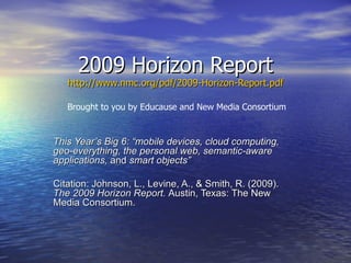 2009 Horizon Report http://www.nmc.org/pdf/2009-Horizon-Report.pdf This Year’s Big 6: “mobile devices, cloud computing, geo-everything, the personal web, semantic-aware applications,  and  smart objects”   Citation: Johnson, L., Levine, A., & Smith, R. (2009).  The 2009 Horizon Report.  Austin, Texas: The New  Media Consortium. Brought to you by Educause and New Media Consortium 