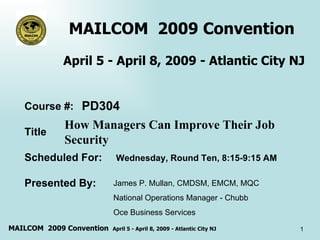 MAILCOM  2009 Convention  April 5 - April 8, 2009 - Atlantic City NJ How Managers Can Improve Their Job Security  Course #: Title Scheduled For: Presented By:  PD304 Wednesday, Round Ten, 8:15-9:15 AM James P. Mullan, CMDSM, EMCM, MQC  National Operations Manager - Chubb Oce Business Services  