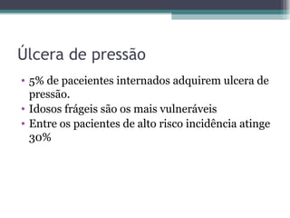 Úlcera de pressão 5% de paceientes internados adquirem ulcera de pressão. Idosos frágeis são os mais vulneráveis Entre os pacientes de alto risco incidência atinge 30% 