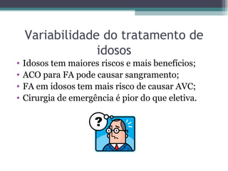 Variabilidade do tratamento de idosos Idosos tem maiores riscos e mais benefícios; ACO para FA pode causar sangramento; FA em idosos tem mais risco de causar AVC; Cirurgia de emergência é pior do que eletiva. 