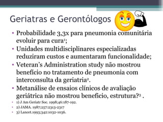 Geriatras e Gerontólogos Probabilidade 3,3x para pneumonia comunitária evoluir para cura 1 ; Unidades multidisciplinares especializadas reduziram custos e aumentaram funcionalidade; Veteran’s Administration study não mostrou benefício no tratamento de pneumonia com interconsulta da geriatria 2 . Metanálise de ensaios clínicos de avaliação geriátrica não mostrou beneficio, estrutura? 3  . 1)  J Am Geriatr Soc. 1998;46:187- 192. 2) JAMA. 1987;257:2313-2317 3) Lancet.1993;342:1032-1036. 