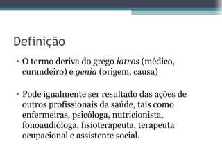 Definição O termo deriva do grego  iatros  (médico, curandeiro) e  genia  (origem, causa) Pode igualmente ser resultado das ações de outros profissionais da saúde, tais como enfermeiras, psicóloga, nutricionista, fonoaudióloga, fisioterapeuta, terapeuta ocupacional e assistente social. 