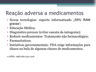 Reação adversa a medicamentos Novas tecnologias- suporte informatizado  ↓55% RAM graves 1 ; Educação Médica; Diagnóstico precoce (evitar cascata da iatrogenia); Reduzir medicamentos- Tratamento não farmacológico; Farmacêuticos; Iniciativas governamentais- FDA exige informações para idosos na bula de algumas classes de medicamentos. 1-JAMA. 1998;280:1311-1316. 