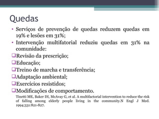 Quedas  Serviços de prevenção de quedas reduzem quedas em 19% e lesões em 31%; Intervenção multifatorial reduziu quedas em 31% na comunidade: Revisão da prescrição; Educação; Treino de marcha e transferência; Adaptação ambiental; Exercícios resistidos; Modificações de comportamento. Tinetti ME, Baker DI, McAvay G, et al. A multifactorial  intervention to reduce the risk of falling among elderly people living in the community. N Engl J Med. 1994;331:821-827. 