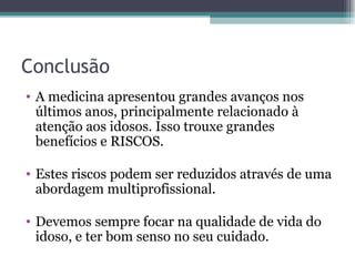 Conclusão A medicina apresentou grandes avanços nos últimos anos, principalmente relacionado à atenção aos idosos. Isso trouxe grandes benefícios e RISCOS. Estes riscos podem ser reduzidos através de uma abordagem multiprofissional. Devemos sempre focar na qualidade de vida do idoso, e ter bom senso no seu cuidado. 