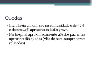Quedas Incidência em um ano na comunidade é de 32%, e destes 24% apresentam lesão grave. No hospital aproximadamente 2% dos pacientes apresentarão quedas (viés de nem sempre serem relatadas) 