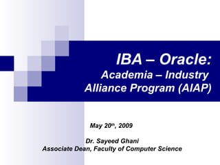 IBA – Oracle: Academia – Industry  Alliance Program (AIAP) May 20 th , 2009  Dr. Sayeed Ghani Associate Dean, Faculty of Computer Science 