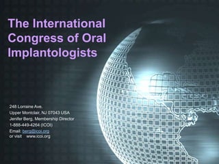 The International
Congress of Oral
Implantologists



248 Lorraine Ave.
Upper Montclair, NJ 07043 USA
Jenifer Berg, Membership Director
1-888-449-4264 (ICOI)
Email: berg@icoi.org
or visit www.icoi.org
 