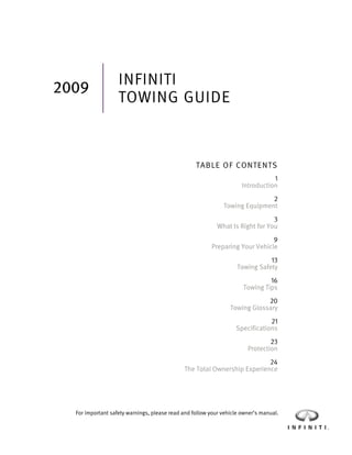 INFINITI
2009
                   TOWING GUIDE



                                                  TABLE OF CONTENTS
                                                                                1
                                                                     Introduction
                                                                            2
                                                             Towing Equipment
                                                                               3
                                                           What Is Right for You
                                                                             9
                                                        Preparing Your Vehicle
                                                                              13
                                                                   Towing Safety
                                                                              16
                                                                     Towing Tips
                                                                            20
                                                                Towing Glossary
                                                                              21
                                                                  Specifications
                                                                               23
                                                                       Protection
                                                                         24
                                             The Total Ownership Experience




  For important safety warnings, please read and follow your vehicle owner’s manual.
 