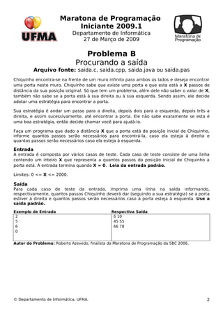 Maratona de Programação 
Iniciante 2009.1 
Departamento de Informática 
27 de Março de 2009 
Problema B 
Procurando a saída 
Arquivo fonte: saida.c, saida.cpp, saida.java ou saida.pas 
Chiquinho encontra-se na frente de um muro infinito para ambos os lados e deseja encontrar 
uma porta neste muro. Chiquinho sabe que existe uma porta e que esta está a X passos de 
distância da sua posição original. Só que tem um problema, além dele não saber o valor de X, 
também não sabe se a porta está à sua direita ou à sua esquerda. Sendo assim, ele decide 
adotar uma estratégia para encontrar a porta. 
Sua estratégia é andar um passo para a direita, depois dois para a esquerda, depois três a 
direita, e assim sucessivamente, até encontrar a porta. Ele não sabe exatamente se esta é 
uma boa estratégia, então decide chamar você para ajudá-lo. 
Faça um programa que dado a distância X que a porta está da posição inicial de Chiquinho, 
informe quantos passos serão necessários para encontrá-la, caso ela esteja à direita e 
quantos passos serão necessários caso ela esteja à esquerda. 
Entrada 
A entrada é composta por vários casos de teste. Cada caso de teste consiste de uma linha 
contendo um inteiro X que representa a quantos passos da posição inicial de Chiquinho a 
porta está. A entrada termina quando X = 0. Leia da entrada padrão. 
Limites: 0 <= X <= 2000. 
Saída 
Para cada caso de teste da entrada, imprima uma linha na saída informando, 
respectivamente, quantos passos Chiquinho deverá dar (seguindo a sua estratégia) se a porta 
estiver à direita e quantos passos serão necessários caso à porta esteja à esquerda. Use a 
saída padrão. 
Exemplo de Entrada Respectiva Saída 
2560 
6 10 
45 55 
66 78 
Autor do Problema: Roberto Azevedo, finalista da Maratona de Programação da SBC 2006. 
© Departamento de Informática, UFMA. 2 
 