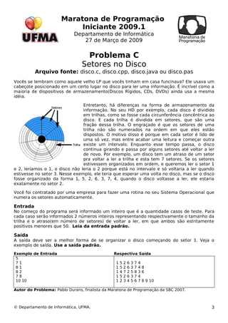 Maratona de Programação 
Iniciante 2009.1 
Departamento de Informática 
27 de Março de 2009 
Problema C 
Setores no Disco 
Arquivo fonte: disco.c, disco.cpp, disco.java ou disco.pas 
Vocês se lembram como aquele velho LP que vocês tinham em casa funcinava? Ele usava um 
cabeçote posicionado em um certo lugar no disco para ler uma informação. É incrível como a 
maioria de dispositivos de armazenamento(Discos Rígidos, CDs, DVDs) ainda usa a mesma 
idéia. 
Entretanto, há diferenças na forma de armazenamento da 
informação. No seu HD por exemplo, cada disco é dividido 
em trilhas, como se fosse cada circunferência concêntrica ao 
disco. E cada trilha é dividida em setores, que são uma 
fração dessa trilha. O engraçado é que os setores de uma 
trilha não são numerados na ordem em que eles estão 
dispostos. O motivo disso é porque em cada setor é lido de 
uma só vez, mas entre acabar uma leitura e começar outra 
existe um intervalo. Enquanto esse tempo passa, o disco 
continua girando e passa por alguns setores até voltar a ler 
de novo. Por exemplo, um disco tem um atraso de um setor 
pra voltar a ler a trilha e esta tem 7 setores. Se os setores 
estivessem organizados em ordem, e queremos ler o setor 1 
e 2, leríamos o 1, o disco não leria o 2 porque está no intervalo e só voltaria a ler quando 
estivesse no setor 3. Nesse exemplo, ele teria que esperar uma volta no disco, mas se o disco 
fosse organizado da forma 1, 5, 2, 6, 3, 7, 4, quando o disco voltasse a ler, ele estaria 
exatamente no setor 2. 
Você foi contratado por uma empresa para fazer uma rotina no seu Sistema Operacional que 
numera os setores automaticamente. 
Entrada 
No começo do programa será informado um inteiro que é a quantidade casos de teste. Para 
cada caso serão informados 2 números inteiros representando respectivamente o tamanho da 
trilha e o atraso(em número de setores) de voltar a ler, em que ambos são estritamente 
positivos menores que 50. Leia da entrada padrão. 
Saída 
A saída deve ser a melhor forma de se organizar o disco começando do setor 1. Veja o 
exemplo de saída. Use a saída padrão. 
Exemplo de Entrada Respectiva Saída 
5 
7 1 
1 5 2 6 3 7 4 
8 1 
1 5 2 6 3 7 4 8 
8 2 
1 4 7 2 5 8 3 6 
7 8 
1 5 2 6 3 7 4 
10 10 
1 2 3 4 5 6 7 8 9 10 
Autor do Problema: Pablo Durans, finalista da Maratona de Programação da SBC 2007. 
© Departamento de Informática, UFMA. 3 
 