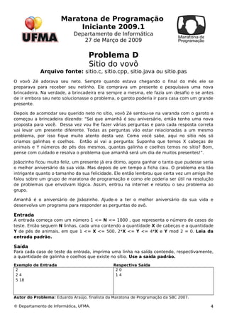 Maratona de Programação 
Iniciante 2009.1 
Departamento de Informática 
27 de Março de 2009 
Problema D 
Sitio do vovô 
Arquivo fonte: sitio.c, sitio.cpp, sitio.java ou sitio.pas 
O vovô Zé adorava seu neto. Sempre quando estava chegando o final do mês ele se 
preparava para receber seu netinho. Ele comprava um presente e pesquisava uma nova 
brincadeira. Na verdade, a brincadeira era sempre a mesma, ele fazia um desafio e se antes 
de ir embora seu neto solucionasse o problema, o garoto poderia ir para casa com um grande 
presente. 
Depois de acomodar seu querido neto no sítio, vovô Zé sentou-se na varanda com o garoto e 
começou a brincadeira dizendo: “Sei que amanhã é seu aniversário, então tenho uma nova 
proposta para você. Dessa vez vou lhe fazer várias perguntas e para cada resposta correta 
vai levar um presente diferente. Todas as perguntas vão estar relacionadas a um mesmo 
problema, por isso fique muito atento desta vez. Como você sabe, aqui no sítio nós só 
criamos galinhas e coelhos. Então ai vai a pergunta: Suponha que temos X cabeças de 
animais e Y números de pés dos mesmos, quantas galinha e coelhos temos no sítio? Bom, 
pense com cuidado e resolva o problema que amanhã será um dia de muitos presentes!”. 
Joãozinho ficou muito feliz, um presente já era ótimo, agora ganhar o tanto que pudesse seria 
o melhor aniversário da sua vida. Mas depois de um tempo a ficha caiu. O problema era tão 
intrigante quanto o tamanho da sua felicidade. Ele então lembrou que certa vez um amigo lhe 
falou sobre um grupo de maratona de programação e como ele poderia ser útil na resolução 
de problemas que envolvam lógica. Assim, entrou na internet e relatou o seu problema ao 
grupo. 
Amanhã é o aniversário de Joãozinho. Ajude-o a ter o melhor aniversário da sua vida e 
desenvolva um programa para responder as perguntas do avô. 
Entrada 
A entrada começa com um número 1 <= N <= 1000 , que representa o número de casos de 
teste. Então seguem N linhas, cada uma contendo a quantidade X de cabeças e a quantidade 
Y de pés de animais, em que 1 <= X <= 500, 2*X <= Y <= 4*X e Y mod 2 = 0. Leia da 
entrada padrão. 
Saída 
Para cada caso de teste da entrada, imprima uma linha na saída contendo, respectivamente, 
a quantidade de galinha e coelhos que existe no sítio. Use a saída padrão. 
Exemplo de Entrada Respectiva Saída 
22 
4 
5 18 
2 0 
1 4 
Autor do Problema: Eduardo Araújo, finalista da Maratona de Programação da SBC 2007. 
© Departamento de Informática, UFMA. 4 
 