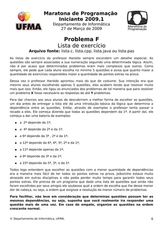 Maratona de Programação 
Iniciante 2009.1 
Departamento de Informática 
27 de Março de 2009 
Problema F 
Lista de exercício 
Arquivo fonte: lista.c, lista.cpp, lista.java ou lista.pas 
As listas de exercício do professor Haroldo sempre escondem um detalhe especial. As 
questões são sempre associadas a sua numeração seguindo uma determinada lógica. Assim, 
não é por acaso que determinados problemas eram mais complexos que outros. Como 
sempre, ele pede que cada aluno escolha no mínimo 5 questões e avisa que quanto maior a 
quantidade de exercícios respondidos maior a quantidade de pontos extras na prova. 
Dessa vez o professor Haroldo aprontou mais do que de costume. Sua intenção era que 
mesmo seus alunos escolhendo apenas 5 questões, eles acabem tendo que resolver muito 
mais que isso. Então, ele ligou os enunciados dos problemas de tal maneria que para resolver 
um problema X fosse necessário as respostas de até Y problemas. 
Para dar chances aos seus alunos de descobrirem a melhor forma de escolher as questões, 
um dia antes de entregar a lista ele dá uma introdução básica da lógica que determina a 
dependência entre as questões. Então, através de exemplos o professor tenta passar o 
recado a eles. Ele começa dizendo que todas as questões dependem da 1ª. A partir daí, ele 
começa a dar uma bateria de exemplos: 
● a 2ª depende da 1ª; 
● a 4ª depende da 2ª e da 1ª; 
● a 6ª depende da 3ª , 2ª e da 1ª; 
● a 12ª depende da 6ª, 4ª, 3ª, 2ª e da 1ª; 
● a 11ª depende apenas da 1ª; 
● a 9ª depende da 3ª e da 1ª; 
● a 15ª depende da 5ª, 3ª, e da 1ª. 
Todos logo entendem que escolher as questões com a menor quantidade de dependências 
era a maneira mais fácil de ter todos os pontos extras na prova. Joãozinho estava muito 
atrasado em outras disciplinas e não podia perder muito tempo para garantir todos seus 
pontos extras. Ele precisa de um programa que dado uma lista de questões que ainda não 
foram escolhidas por seus amigos ele soubesse qual a ordem de escolha que lhe desse menor 
dor de cabeça, ou seja, a ordem que exigisse a resolução do menor número de problemas. 
Para facilitar, não leve em consideração que determinas questões possam ter as 
mesmas dependências, ou seja, suponha que você realmente ira responder uma 
questão mais de uma vez. Em caso de empate, organize as questões na ordem 
crescente normal. 
© Departamento de Informática, UFMA. 6 
 