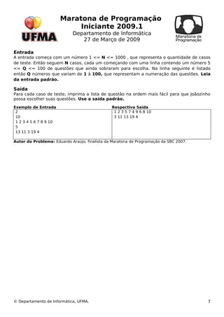 Maratona de Programação 
Iniciante 2009.1 
Departamento de Informática 
27 de Março de 2009 
Entrada 
A entrada começa com um número 1 <= N <= 1000 , que representa o quantidade de casos 
de teste. Então seguem N casos, cada um começando com uma linha contendo um número 5 
<= Q <= 100 de questões que ainda sobraram para escolha. Na linha seguinte é listado 
então Q números que variam de 1 à 100, que representam a numeração das questões. Leia 
da entrada padrão. 
Saída 
Para cada caso de teste, imprima a lista de questão na ordem mais fácil para que Joãozinho 
possa escolher suas questões. Use a saída padrão. 
Exemplo de Entrada Respectiva Saída 
2 10 
1 2 3 4 5 6 7 8 9 10 
5 13 11 3 19 4 
1 2 3 5 7 4 9 6 8 10 
3 11 13 19 4 
Autor do Problema: Eduardo Araújo, finalista da Maratona de Programação da SBC 2007. 
© Departamento de Informática, UFMA. 7 
 