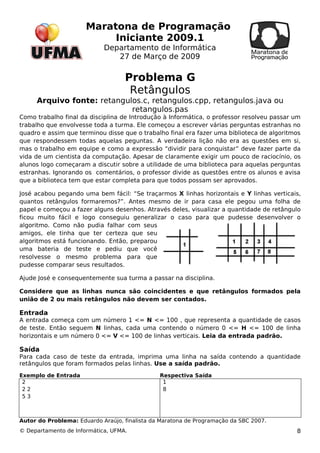 Maratona de Programação 
Iniciante 2009.1 
Departamento de Informática 
27 de Março de 2009 
Problema G 
Retângulos 
Arquivo fonte: retangulos.c, retangulos.cpp, retangulos.java ou 
retangulos.pas 
Como trabalho final da disciplina de Introdução à Informática, o professor resolveu passar um 
trabalho que envolvesse toda a turma. Ele começou a escrever várias perguntas estranhas no 
quadro e assim que terminou disse que o trabalho final era fazer uma biblioteca de algoritmos 
que respondessem todas aquelas peguntas. A verdadeira lição não era as questões em si, 
mas o trabalho em equipe e como a expressão “dividir para conquistar” deve fazer parte da 
vida de um cientista da computação. Apesar de claramente exigir um pouco de raciocínio, os 
alunos logo começaram a discutir sobre a utilidade de uma biblioteca para aquelas perguntas 
estranhas. Ignorando os comentários, o professor divide as questões entre os alunos e avisa 
que a biblioteca tem que estar completa para que todos possam ser aprovados. 
José acabou pegando uma bem fácil: “Se traçarmos X linhas horizontais e Y linhas verticais, 
quantos retângulos formaremos?”. Antes mesmo de ir para casa ele pegou uma folha de 
papel e começou a fazer alguns desenhos. Através deles, visualizar a quantidade de retângulo 
ficou muito fácil e logo conseguiu generalizar o caso para que pudesse desenvolver o 
algoritmo. Como não pudia falhar com seus 
amigos, ele tinha que ter certeza que seu 
algoritmos está funcionando. Então, preparou 
uma bateria de teste e pediu que você 
resolvesse o mesmo problema para que 
pudesse comparar seus resultados. 
Ajude José e consequentemente sua turma a passar na disciplina. 
Considere que as linhas nunca são coincidentes e que retângulos formados pela 
união de 2 ou mais retângulos não devem ser contados. 
Entrada 
A entrada começa com um número 1 <= N <= 100 , que representa a quantidade de casos 
de teste. Então seguem N linhas, cada uma contendo o número 0 <= H <= 100 de linha 
horizontais e um número 0 <= V <= 100 de linhas verticais. Leia da entrada padrão. 
Saída 
Para cada caso de teste da entrada, imprima uma linha na saída contendo a quantidade 
retângulos que foram formados pelas linhas. Use a saída padrão. 
Exemplo de Entrada Respectiva Saída 
22 
2 
5 3 
18 
Autor do Problema: Eduardo Araújo, finalista da Maratona de Programação da SBC 2007. 
© Departamento de Informática, UFMA. 8 

