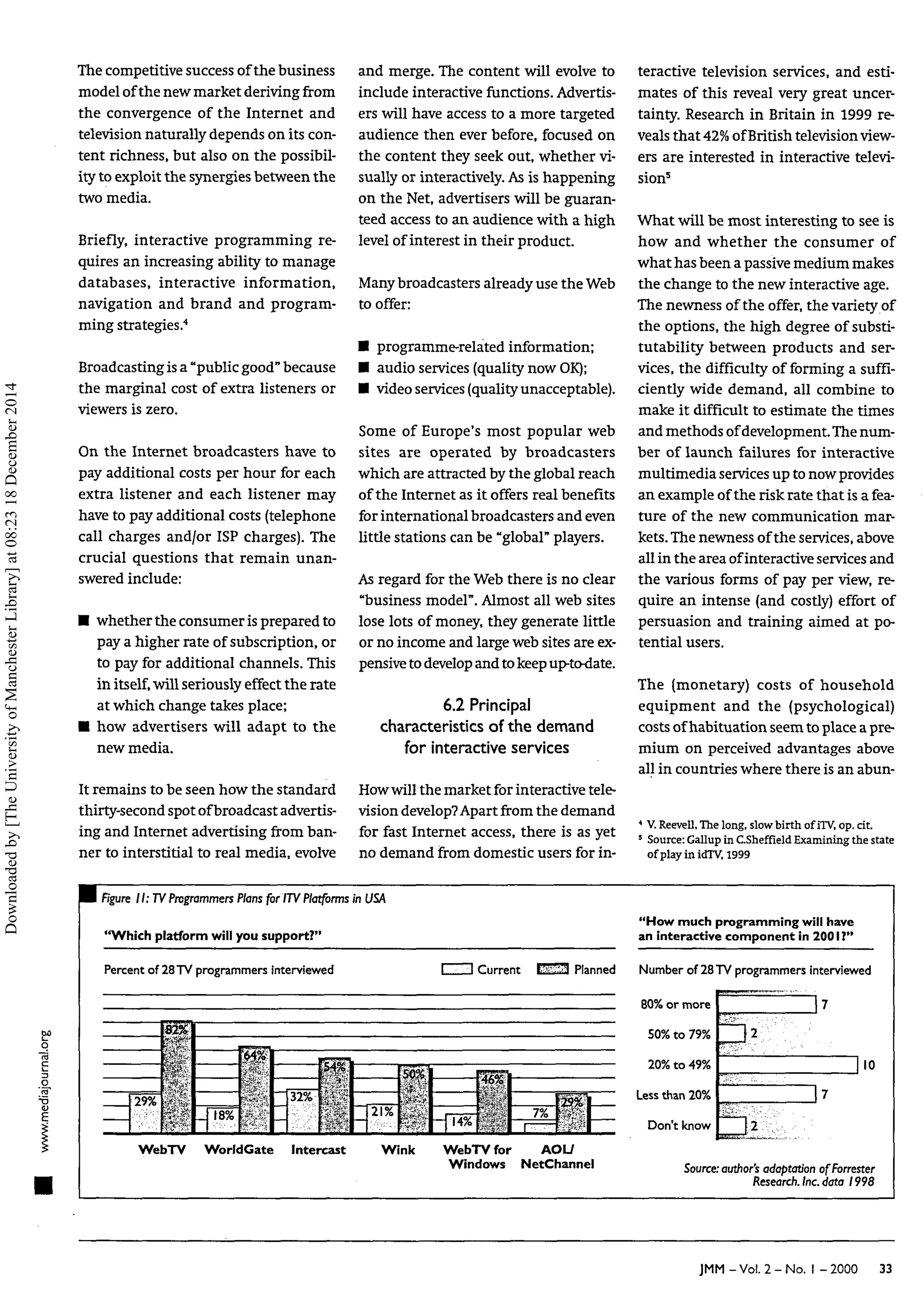 The competitive success of the business
model of the new market deriving from
the convergence of the Internet and
television naturally depends on its con-
tent richness, but also on the possibil-
ity to exploit the synergies between the
two media.
Briefly, interactive programming re-
quires an increasing ability to manage
databases, interactive information,
navigation and brand and program-
ming strategies.4
Broadcasting is a "public good" because
the marginal cost of extra listeners or
viewers is zero.
On the Internet broadcasters have to
pay additional costs per hour for each
extra listener and each listener may
have to pay additional costs (telephone
call charges and/or ISP charges). The
crucial questions that remain unan-
swered include:
• whether the consumer is prepared to
pay a higher rate of subscription, or
to pay for additional channels. This
in itself,will seriously effect the rate
at which change takes place;
• how advertisers will adapt to the
new media.
It remains to be seen how the standard
thirty-second spot ofbroadcast advertis-
ing and Internet advertising from ban-
ner to interstitial to real media, evolve
and merge. The content will evolve to
include interactive functions. Advertis-
ers will have access to a more targeted
audience then ever before, focused on
the content they seek out, whether vi-
sually or interactively. As is happening
on the Net, advertisers will be guaran-
teed access to an audience with a high
level of interest in their product.
Many broadcasters already use the Web
to offer:
• programme-related information;
• audio services (quality nowOK);
• video services (quality unacceptable).
Some of Europe's most popular web
sites are operated by broadcasters
which are attracted by the global reach
of the Internet as it offers real benefits
for international broadcasters and even
little stations can be "global" players.
As regard for the Web there is no clear
"business model". Almost all web sites
lose lots of money, they generate little
or no income and large web sites are ex-
pensive to develop and to keepup-to-date.
6.2 Principal
characteristics of the demand
for interactive services
Howwill the market for interactive tele-
vision develop?Apart from the demand
for fast Internet access, there is as yet
no demand from domestic users for in-
teractive television services, and esti-
mates of this reveal very great uncer-
tainty. Research in Britain in 1999 re-
veals that 42% ofBritish television view-
ers are interested in interactive televi-
sion5
What will be most interesting to see is
how and whether the consumer of
what has been a passive medium makes
the change to the new interactive age.
The newness of the offer, the variety of
the options, the high degree of substi-
tutability between products and ser-
vices, the difficulty of forming a suffi-
ciently wide demand, all combine to
make it difficult to estimate the times
and methods ofdevelopment. The num-
ber of launch failures for interactive
multimedia services up to now provides
an example of the risk rate that is a fea-
ture of the new communication mar-
kets.The newness of the services, above
all in the area ofinteractive services and
the various forms of pay per view, re-
quire an intense (and costly) effort of
persuasion and training aimed at po-
tential users.
The (monetary) costs of household
equipment and the (psychological)
costs ofhabituation seem to place a pre-
mium on perceived advantages above
all in countries where there is an abun-
4
V.Reevell,The long, slowbirth of iTV,op. cit.
5
Source:Gallup in C.Sheffield Examining the state
ofplayin idTV, 1999
H Rgure II: TVProgrammers Plansfor /TV Platformsin
"Which platform will you support?"
Percent of 28TV programmersinterviewed
JSA
"How much programmingwill have
an interactive component in 2001 ?"
1 1 Current E i S l Planned Number of 28TV programmersinterviewed
R0% nr mnrp
?9%
82%
» •f
" /
i
• " . ' ' " '
< * * ••
tR%
W%
32%
WebTV WorldGate Intercast
21%
Hilf
Wink
50% to 79%
.
114%
46%
 /
, 1
7%
1.....-
2M7o to *?7o
Lessthan 20%
Don't know
| 7
lio
17
^2
WebTV for AOU
Windows NetChannel Source: author's adaptation ofForrester
Research. Inc.data 1998
JMM-Vol. 2-No. I -2000 33
Downloaded
by
[The
University
of
Manchester
Library]
at
08:23
18
December
2014
 