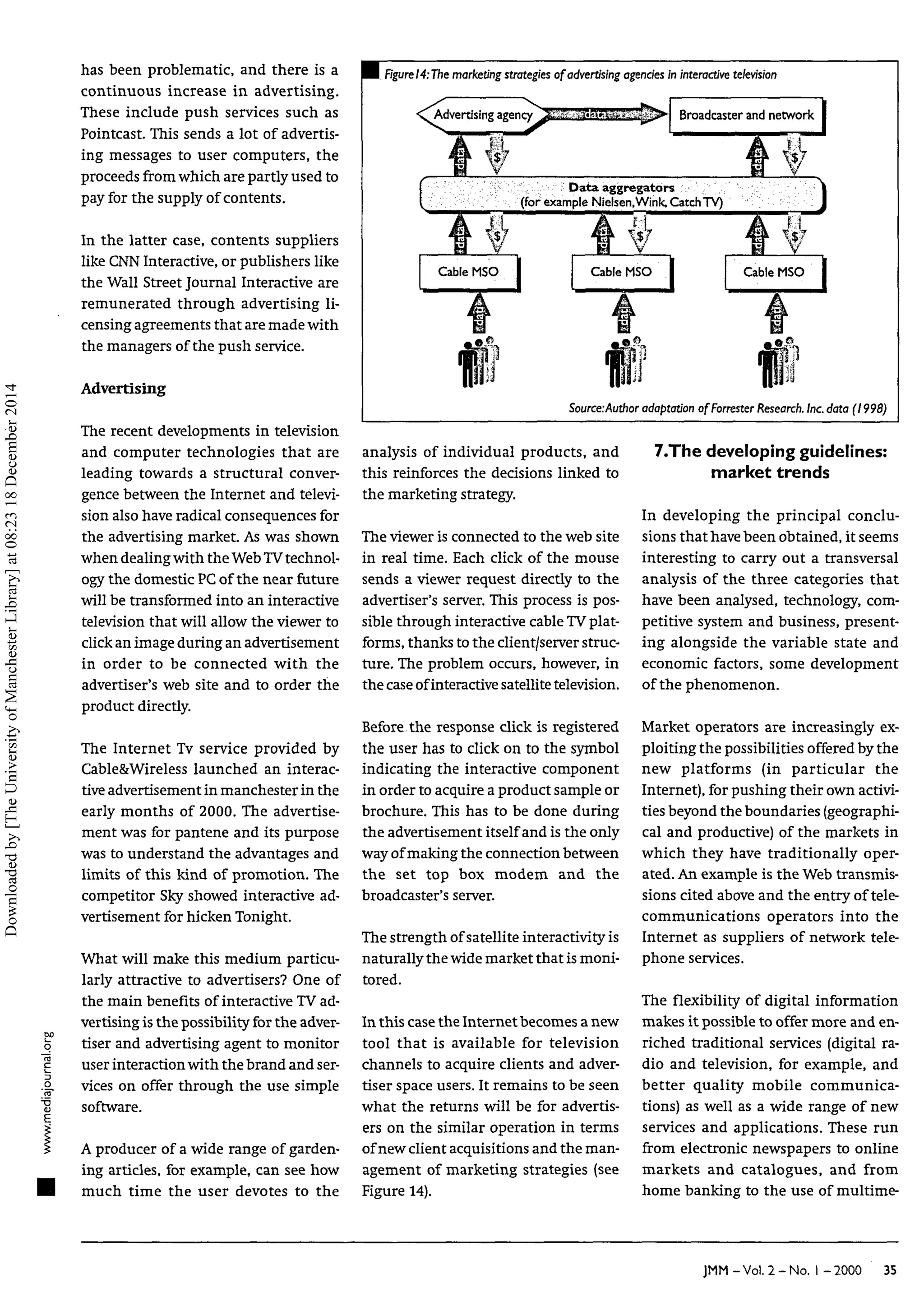 go
o
has been problematic, and there is a
continuous increase in advertising.
These include push services such as
PointCast. This sends a lot of advertis-
ing messages to user computers, the
proceeds from which are partly used to
pay for the supply of contents.
In the latter case, contents suppliers
like CNN Interactive, or publishers like
the Wall Street Journal Interactive are
remunerated through advertising li-
censing agreements that are made with
the managers of the push service.
Advertising
The recent developments in television
and computer technologies that are
leading towards a structural conver-
gence between the Internet and televi-
sion also have radical consequences for
the advertising market. As was shown
when dealing with the WebTVtechnol-
ogy the domestic PC of the near future
will be transformed into an interactive
television that will allow the viewer to
click an image during an advertisement
in order to be connected with the
advertiser's web site and to order the
product directly.
The Internet Tv service provided by
Cable&Wireless launched an interac-
tive advertisement in manchester in the
early months of 2000. The advertise-
ment was for pantene and its purpose
was to understand the advantages and
limits of this kind of promotion. The
competitor Sky showed interactive ad-
vertisement for hicken Tonight.
What will make this medium particu-
larly attractive to advertisers? One of
the main benefits of interactive TV ad-
vertising is the possibility for the adver-
tiser and advertising agent to monitor
user interaction with the brand and ser-
vices on offer through the use simple
software.
A producer of a wide range of garden-
ing articles, for example, can see how
much time the user devotes to the
I Figure 14:Themarketing strategies of advertisingagencies in interactive television
•"^Advertising agency^a»:«3î!n»É Broadcaster and network
"
V 5Data aggregators
(for example Nielsen.Wink, CatchTV)
Cable MSO Cable MSO Cable MSO
Source:Author adaptation of Forrester Research. Inc.data (1998)
analysis of individual products, and
this reinforces the decisions linked to
the marketing strategy.
The viewer is connected to the web site
in real time. Each click of the mouse
sends a viewer request directly to the
advertiser's server. This process is pos-
sible through interactive cable TVplat-
forms, thanks to the client/server struc-
ture. The problem occurs, however, in
the case ofinteractive satellite television.
Before the response click is registered
the user has to click on to the symbol
indicating the interactive component
in order to acquire a product sample or
brochure. This has to be done during
the advertisement itself and is the only
way of making the connection between
the set top box modem and the
broadcaster's server.
The strength of satellite interactivity is
naturally the wide market that is moni-
tored.
In this case the Internet becomes a new
tool that is available for television
channels to acquire clients and adver-
tiser space users. It remains to be seen
what the returns will be for advertis-
ers on the similar operation in terms
of new client acquisitions and the man-
agement of marketing strategies (see
Figure 14).
7.The developing guidelines:
market trends
In developing the principal conclu-
sions that have been obtained, it seems
interesting to carry out a transversal
analysis of the three categories that
have been analysed, technology, com-
petitive system and business, present-
ing alongside the variable state and
economic factors, some development
of the phenomenon.
Market operators are increasingly ex-
ploiting the possibilities offered by the
new platforms (in particular the
Internet), for pushing their own activi-
ties beyond the boundaries (geographi-
cal and productive) of the markets in
which they have traditionally oper-
ated. An example is the Web transmis-
sions cited above and the entry of tele-
communications operators into the
Internet as suppliers of network tele-
phone services.
The flexibility of digital information
makes it possible to offer more and en-
riched traditional services (digital ra-
dio and television, for example, and
better quality mobile communica-
tions) as well as a wide range of new
services and applications. These run
from electronic newspapers to online
markets and catalogues, and from
home banking to the use of multime-
JMM-Vol. 2-No. I -2000 35
Downloaded
by
[The
University
of
Manchester
Library]
at
08:23
18
December
2014
 