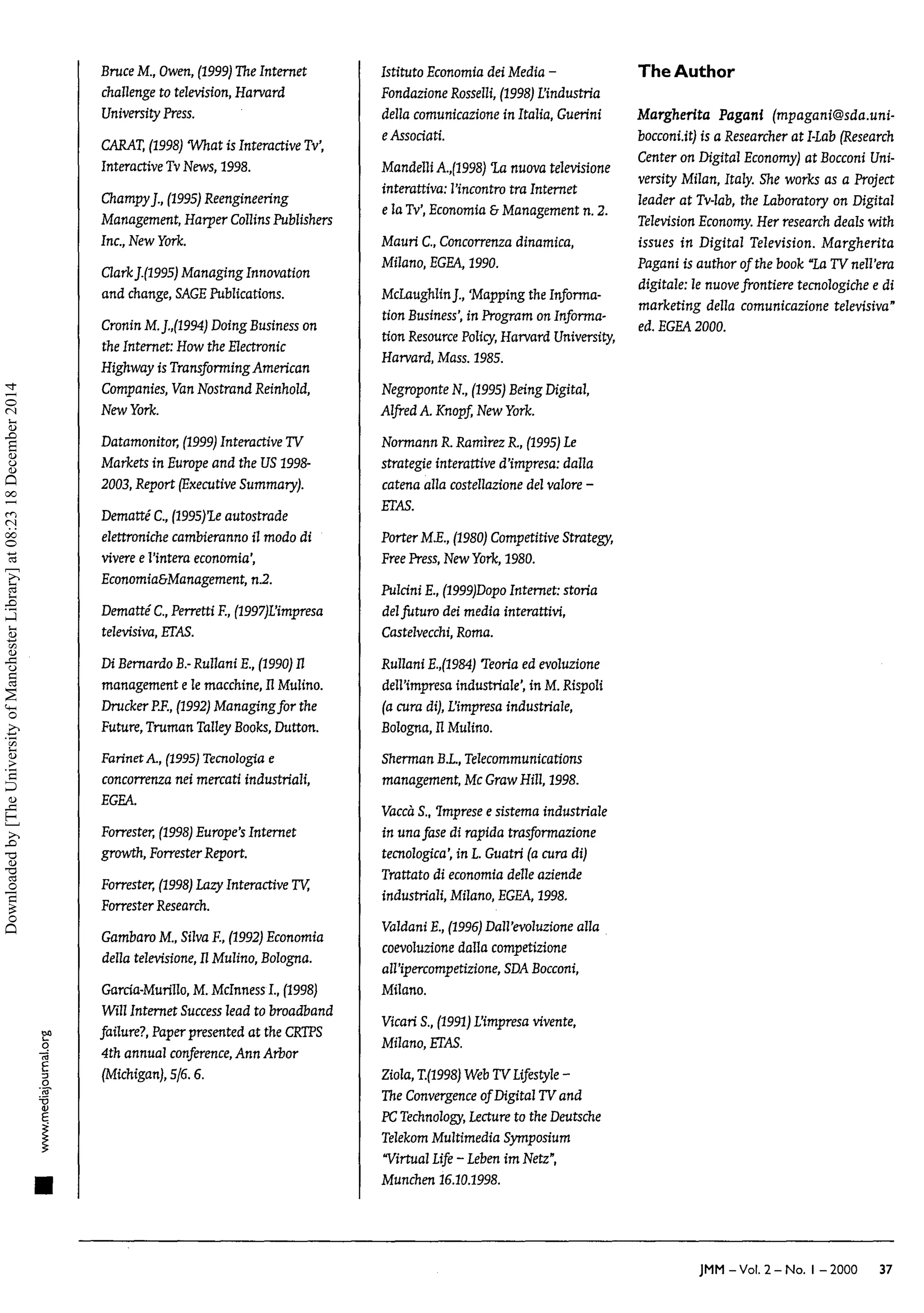 go
q
"
5
BruceM., Owen,(1999) The Internet
challengeto television, Harvard
University Press.
CARAT, (1998) What is InteractiveTv',
InteractiveTv News,1998.
ChampyJ.,(1995) Reengineering
Management, Harper Collins Publishers
Inc.,NewYork.
ClarkJ.(1995) Managing Innovation
and change,SAGE Publications.
CroninM.J.,(1994)DoingBusinesson
the Internet: How the Eectronic
Highway is Transforming American
Companies,VanNostrandReinhold,
NewYork.
Datamonitor, (1999) InteractiveTV
Markets in Europeand the US 1998-
2003,Report (ExecutiveSummary).
Dematté C., (1995)le autostrade
elettronichecambieranno il modo di
viveree l'intera economia',
Economia&Management, n.2.
Dematté C., PerrettiF., (1997)L'impresa
televisiva, ETAS.
Di Bernardo B. Rullani E., (1990) Il
management e le macchine, Il Mulino.
DruckerP.F.,(1992) Managing for the
Future,Truman TalleyBooks, Dutton.
FarinetA., (1995) Tecnologia e
concorrenza nei mercati industriali,
EGEA.
Forrester, (1998) Europe's Internet
growth, Forrester Report.
Forrester, (1998) Lazy InteractiveTV,
Forrester Research.
GambaroM., SilvaF., (1992) Economia
della televisione,IlMulino, Bologna.
Garcia-Murillo, M. McInnessI.,(1998)
Will Internet Success lead to broadband
failure?, Paperpresented at the CRTPS
4th annual conference, Ann Arbor
(Michigan), 5/6.6.
Istituto Economiadei Media -
FondazioneRosselli, (1998) L'industria
della comunicazione in Italia, Guerini
eAssociati.
Mandelli A.,(1998) la nuova televisione
interattiva: l'incontro tra Internet
e la Tv',Economia&Management n. 2.
Mauri C., Concorrenzadinamica,
Milano, EGEA, 1990.
McLaughlinJ.,'Mapping the Informa-
tion Business',in Program on Informa-
tion Resource Policy, HarvardUniversity,
Harvard, Mass. 1985.
NegroponteN., (1995) Being Digital,
Alfred A. Knopf, NewYork.
Normann R. Ramìrez R., (1995) Le
strategie interattive d'impresa:dalla
catena alla costellazione del vallore -
ETAS.
PorterM.E.,(1980) CompetitiveStrategy,
Free Press, New York, 1980.
PulciniE.,(1999)Dopo Internet: storia
delfuturo dei media interattivi,
Castelvecchi, Roma.
Rullani E.,(1984)'Teoriaedevoluzione
dell'impresa industriale', in M.Rispoli
(a cura di),L'impresaindustriale,
Bologna, Il Mulino.
Sherman B.L,Telecommunications
management, McGraw Hill, 1998.
Vaccà S., Imprese e sistema industriale
in unafase di rapida trasformazione
tecnologica', in L. Guatri (a cura di)
Trattato di economia délieaziende
industriali, Milano, EGEA, 1998.
Valdani E.,(1996) Dall'evoluzione alla
coevoluzione dalla competizione
all'ipercompetizione, SDA Bocconi,
Milano.
Vicari S., (1991) L'impresa vivente,
Milano, ETAS.
Ziola,T.(1998) Web TV Lifestyle -
The Convergence of Digital TV and
PC Technology, Lectureto the Deutsche
TelekomMultimedia Symposium
"VirtualLife- Lebenim Netz",
Munchen 16.10.1998.
The Author
Margherita Pagani (mpagani@sda.uni-
bocconi.it) is a Researcherat I-Lab (Research
Center on Digital Economy)at Bocconi Uni-
versity Milan, Italy. She works as aProject
leader at Tv-lab, the Laboratory on Digital
Television Economy. Her research deals with
issues in Digital Television. Margherita
Pagani is author of the book"LaTV nell'era
digitale: le nuovefrontiere tecnologichee di
marketing della comunicazione televisiva"
ed. EGEA 2000.
JMM-Vol. 2-No. I -2000 37
Downloaded
by
[The
University
of
Manchester
Library]
at
08:23
18
December
2014
 