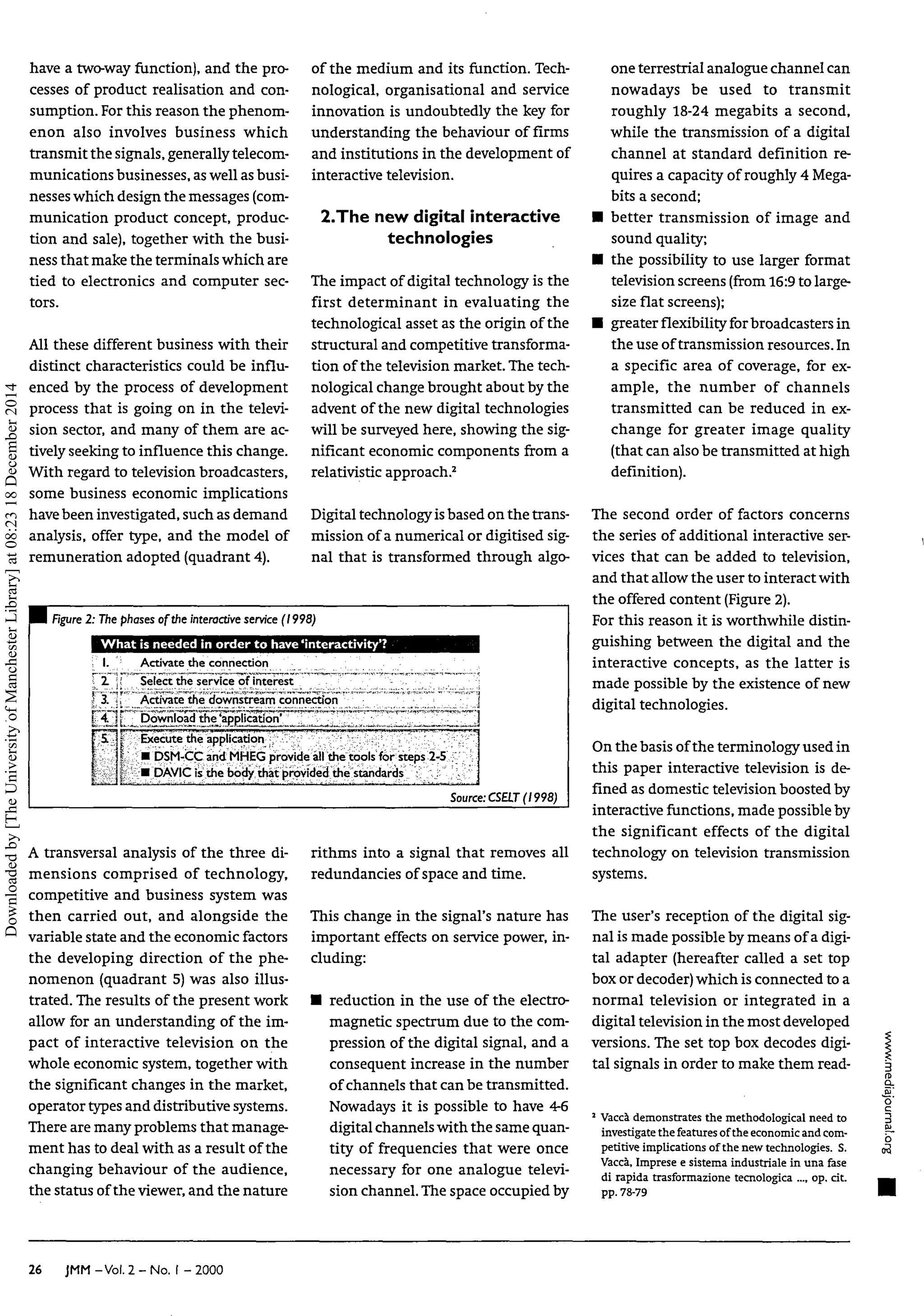 have a two-way function), and thepro-
cesses of product realisation andcon-
sumption. For this reason the phenom-
enon also involves business which
transmit the signals, generally telecom-
munications businesses, as well as busi-
nesses which design the messages (com-
munication product concept, produc-
tion andsale), together with thebusi-
ness that make the terminals which are
tied to electronics andcomputer sec-
tors.
All these different business with their
distinct characteristics could be influ-
enced bytheprocess of development
process that is going on in thetelevi-
sion sector, andmany ofthem are ac-
tively seeking to influence this change.
With regard totelevision broadcasters,
some business economic implications
havebeen investigated, such as demand
analysis, offer type, andthemodel of
remuneration adopted (quadrant 4).
of the medium anditsfunction. Tech-
nological, organisational andservice
innovation is undoubtedly thekeyfor
understanding thebehaviour of firms
and institutions inthe developmentof
interactive television.
2.The new digital interactive
technologies
The impact ofdigital technology is the
first determinant in evaluating the
technological asset as the origin ofthe
structural and competitive transforma-
tion ofthe television market. The tech-
nological change brought about by the
advent ofthe new digital technologies
will besurveyed here, showing the sig-
nificant economic components from a
relativistic approach.2
Digital technology isbased on the trans-
mission ofanumerical ordigitised sig-
nal that is transformed through algo-
I Figure2: The phasesofthe interactive service (1998)
What is needed inorder tohave 'interactivity'?
; I. Activate the connection
i l ;! ' Select the service ofinterest
3. Activate the downstream connection
i 4. : Download the'application'
Execute the application
• DSM-CC and MHEG provide all the tools for steps 2-5
• DAVIC isthe body that provided the standards
Source: CSELT (1998)
A transversal analysis of the three di-
mensions comprised of technology,
competitive andbusiness system was
then carried out,and alongside the
variable state and the economic factors
the developing direction of the phe-
nomenon (quadrant 5)was also illus-
trated. The results ofthe present work
allow foranunderstanding oftheim-
pact of interactive television on the
whole economic system, together with
the significant changes in themarket,
operator types and distributive systems.
There are many problems that manage-
ment has todeal with as a result ofthe
changing behaviour of the audience,
the status of the viewer, and the nature
rithms into a signal that removes all
redundancies ofspace and time.
This change in thesignal's naturehas
important effects onservice power,in-
cluding:
• reduction in theuseofthe electro-
magnetic spectrum due tothe com-
pression ofthe digital signal, and a
consequent increase in thenumber
of channels that can be transmitted.
Nowadays it is possible to have4-6
digital channels with the same quan-
tity of frequencies that were once
necessary for oneanalogue televi-
sion channel. The space occupied by
one terrestrial analogue channel can
nowadays be used to transmit
roughly 18-24 megabits a second,
while thetransmission of a digital
channel at standard definition r e
quires a capacity ofroughly 4Mega-
bits a second;
• better transmission of image and
sound quality;
• thepossibility to uselarger format
television screens (from 16:9 to large-
size flat screens);
• greater flexibility for broadcastersin
the use of transmission resources.In
a specific area of coverage, for ex-
ample, the number of channels
transmitted canbe reduced in ex-
change for greater image quality
(that can also be transmitted athigh
definition).
The second order of factors concerns
the series ofadditional interactive ser-
vices that canbe added to television,
and that allow the user to interact with
the offered content (Figure 2).
For this reason it isworthwhile distin-
guishing between thedigital and the
interactive concepts, as the latter is
made possible bythe existence ofnew
digital technologies.
On the basis of the terminology usedin
this paper interactive television is de-
fined asdomestic television boosted by
interactive functions, made possible by
the significant effects of the digital
technology on television transmission
systems.
The user's reception ofthe digital sig-
nal ismade possible by means of a digi-
tal adapter (hereafter called a set top
box or decoder) which is connected toa
normal television or integrated in a
digital television inthe most developed
versions. The settop box decodes digi-
tal signals inorder tomake them read-
2
Vaccà demonstrates the methodological needto
investigate the features ofthe economic and com-
petitive implications of the new technologies. S.
Vaccà, Imprese esistema industriale inuna fase
di rapida trasformazione tecnologica ... op. cit.
pp. 78-79
a
Q
_
o
26 JMM -Vol. 2- No. I - 2000
Downloaded
by
[The
University
of
Manchester
Library]
at
08:23
18
December
2014
 