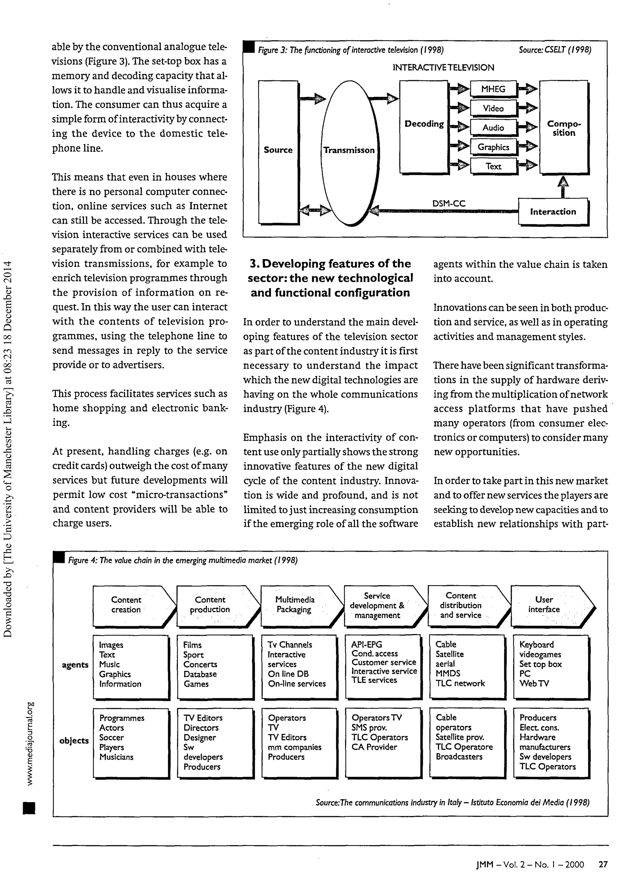 able by the conventional analogue tele-
visions (Figure 3).The set-top box has a
memory and decoding capacity that al-
lows it to handle and visualise informa-
tion. The consumer can thus acquire a
simple form of interactivity by connect-
ing the device to the domestic tele-
phone line.
This means that even in houses where
there is no personal computer connec-
tion, online services such as Internet
can still be accessed. Through the tele-
vision interactive services can be used
separately from or combined with tele-
vision transmissions, for example to
enrich television programmes through
the provision of information on re-
quest. In this way the user can interact
with the contents of television pro-
grammes, using the telephone line to
send messages in reply to the service
provide or to advertisers.
This process facilitates services such as
home shopping and electronic bank-
ing.
At present, handling charges (e.g. on
credit cards) outweigh the cost of many
services but future developments will
permit low cost "micro-transactions"
and content providers will be able to
charge users.
H figure 3: The functioning of interactive television (1998)
INTERACTIVETELEVISION
Source
,_K» /  K.
/ 
Transmisson 1
Decoding
- # •
MHEG |
Video |
Audio |
Graphics |
Text |
 /
„A A , DSM-CC
Source: CSELT (1998)
Compo-
sition
t
Interaction
3. Developing features of the
sector:the new technological
and functional configuration
In order to understand the main devel-
oping features of the television sector
as part of the content industry it is first
necessary to understand the impact
which the new digital technologies are
having on the whole communications
industry (Figure 4).
Emphasis on the interactivity of con-
tent use only partially shows the strong
innovative features of the new digital
cycle of the content industry. Innova-
tion is wide and profound, and is not
limited tojust increasing consumption
if the emerging role of all the software
agents within the value chain is taken
into account.
Innovations canbe seen in both produc-
tion and service, as well as in operating
activities and management styles.
There have been significant transforma-
tions in the supply of hardware deriv-
ing from the multiplication of network
access platforms that have pushed
many operators (from consumer elec-
tronics or computers) to consider many
new opportunities.
In order to take part in this new market
and to offer new services the players are
seeking to developnew capacities and to
establish new relationships with part-
WE Figure4: The valuechain in the emergingmultimedia market (1998)
agents
objects
Content
creation
J
Images
Text
Music
Graphics
Information
Programmes
Actors
Soccer
Players
Musicians
 Content
production
Films
Sport
Concerts
Database
Games
TV Editors
Directors
Designer
Sw
developers
Producers
/
Multimedia 
Packaging j
Tv Channels
Interactive
services
On line DB
On-line services
Operators
TV
TV Editors
mm companies
Producers
Service 
development &
management J
API-EPG
Cond. access
Customer service
Interactive service
TLE services
Operators TV
SMSprov.
TLC Operators
CA Provider
Content 
distribution
and service À
Cable
Satellite
aerial
MMDS
TLC network
Cable
operators
Satellite prov.
TLC Operatore
Broadcasters
U
s
e
r 
interface À
• ' /
Keyboard
videogames
Set top box
PC
WebTV
Producers
Elect cons.
Hardware
manufacturers
Sw developers
TLC Operators
Source:The communications industry in Italy - Istituto Economia del Media (1998,
JMM-Vol. 2 - N o . I -2000 27
Downloaded
by
[The
University
of
Manchester
Library]
at
08:23
18
December
2014
 