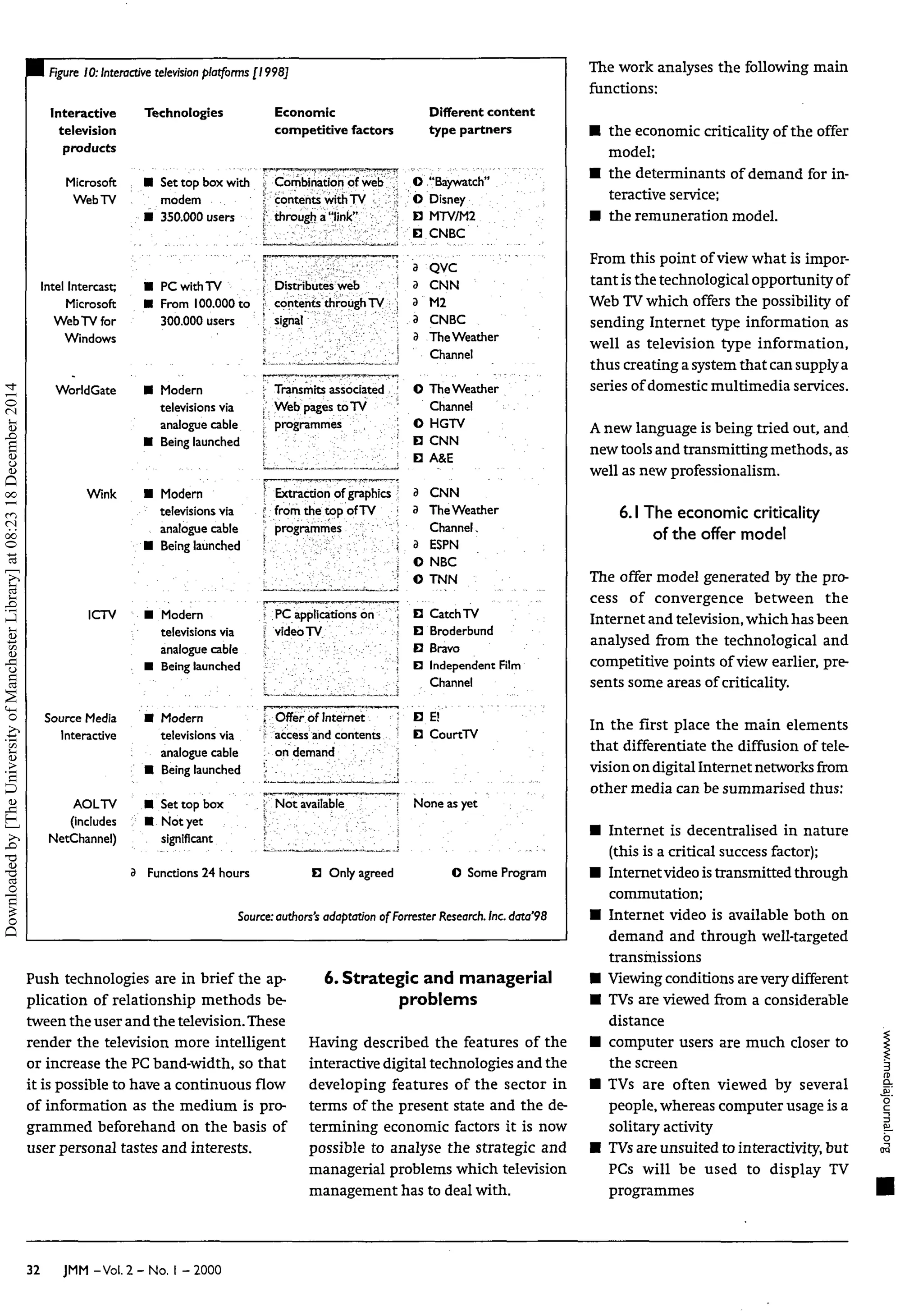 WE Figure 10:Interactive television platforms [1998]
Interactive
television
products
Microsoft
WebTV
Intel Intercast;
Microsoft
Web TV for
Windows
WorldGate
Wink
ICTV
Source Media
Interactive
AOLTV
(includes
NetChannel)
Technologies
, • Set top box with
modem
• 350.000 users
• PC with TV
• From 100.000 to
300.000 users
• Modern
televisions via
analogue cable
• Being launched
• Modern
televisions via
analogue cable
• Being launched
• Modern
televisions via
analogue cable
• Being launched
• Modern
televisions via
: analogue cable
• Being launched
• Set top box
: • Not yet
significant
3 Functions 24 hours
Economic
competitive factors
Combination of web
contents with TV
. through a "link"
Distributes web
contents through TV
signal
Transmits associated
Web pages to TV
programmes
Extraction of graphics
from the top of TV
programmes
• PC applications on
video TV
. Offer of Internet
access and contents
; on demand ••, j
j Not available j
B Only agreed
Different content
type partners
O "Baywatch"
O Disney ;
B MTV7M2
B CNBC
3 QVC
3 CNN
3 M2
3 CNBC
3 The Weather
Channel
O The Weather
Channel
O HGTV
B CNN
B A&E
3 CNN
3 The Weather
Channel,
3 ESPN ;
O NBC
© TNN
• Catch TV
D Broderbund
B Bravo
B Independent Film
Channel
B E !
B CourtTV
None asyet
•
O SomeProgram
Source:authors'sadaptation of Forrester Research. Inc. data'98
Push technologies are in brief the ap-
plication of relationship methods be-
tween the user and the television.These
render the television more intelligent
or increase the PC band-width, so that
it is possible to have a continuous flow
of information as the medium is pro-
grammed beforehand on the basis of
user personal tastes and interests.
6. Strategic and managerial
problems
Having described the features of the
interactive digital technologies and the
developing features of the sector in
terms of the present state and the de-
termining economic factors it is now
possible to analyse the strategic and
managerial problems which television
management has to deal with.
The work analyses the following main
functions:
• the economic criticality of the offer
model;
• the determinants of demand for in-
teractive service;
• the remuneration model.
From this point of view what is impor-
tant is the technological opportunity of
Web TVwhich offers the possibility of
sending Internet type information as
well as television type information,
thus creating a system that can supplya
series of domestic multimedia services.
Anew language is being tried out, and
new tools and transmitting methods,as
well as new professionalism.
6.1The economic criticality
of the offer model
The offer model generated by the pro-
cess of convergence between the
Internet and television,which has been
analysed from the technological and
competitive points of view earlier, pre-
sents some areas of criticality.
In the first place the main elements
that differentiate the diffusion of tele-
vision on digital Internet networks from
other media can be summarised thus:
• Internet is decentralised in nature
(this is a critical success factor);
• Internetvideoistransmitted through
commutation;
• Internet video is available both on
demand and through well-targeted
transmissions
• Viewing conditions arevery different
• TVs are viewed from a considerable
distance
• computer users are much closer to
the screen
• TVs are often viewed by several
people, whereas computer usage is a
solitary activity
• TVsare unsuited to interactivity, but
PCs will be used to display TV
programmes
32 JMM -Vol. 2 - No. I - 2000
Downloaded
by
[The
University
of
Manchester
Library]
at
08:23
18
December
2014
 