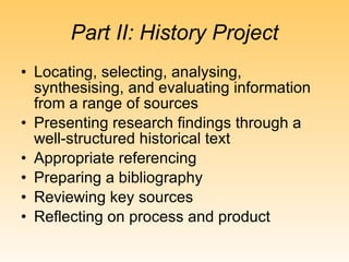 Part II: History Project Locating, selecting, analysing, synthesising, and evaluating information from a range of sources Presenting research findings through a well-structured historical text Appropriate referencing Preparing a bibliography Reviewing key sources Reflecting on process and product 