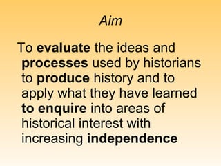 Aim To  evaluate  the ideas and  processes  used by historians to  produce  history and to apply what they have learned  to enquire  into areas of historical interest with increasing  independence 