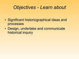 Objectives - Learn about Significant historiographical ideas and processes Design, undertake and communicate historical inquiry 