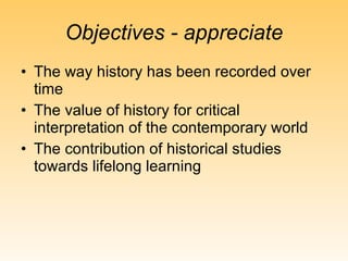 Objectives - appreciate The way history has been recorded over time The value of history for critical interpretation of the contemporary world The contribution of historical studies towards lifelong learning 