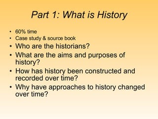 Part 1: What is History 60% time Case study & source book Who are the historians? What are the aims and purposes of history? How has history been constructed and recorded over time? Why have approaches to history changed over time? 