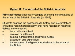 Option 22: The Arrival of the British in Australia Principal focus:  students investigate changing interpretations of the arrival of the British in Australia (to 1848). Students examine the approaches to history and interpretations (including recent historiography) that have resulted in historical debate in the areas of: – terra nullius and land – invasion or settlement – colonial administrators (eg Phillip, Gipps) – expansion and exploration – the response of indigenous Australians to the arrival of  the British. 