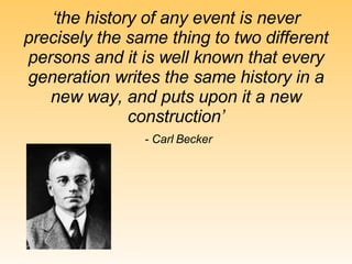 ‘ the history of any event is never precisely the same thing to two different persons and it is well known that every generation writes the same history in a new way, and puts upon it a new construction’ - Carl Becker 