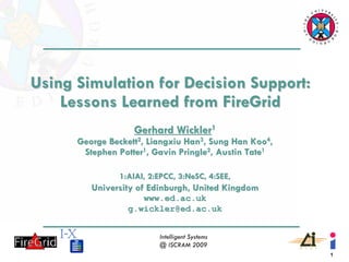 Using Simulation for Decision Support:
    Lessons Learned from FireGrid
                   Gerhard Wickler1
      George Beckett2, Liangxiu Han3, Sung Han Koo4,
       Stephen Potter1, Gavin Pringle2, Austin Tate1

               1:AIAI, 2:EPCC, 3:NeSC, 4:SEE,
         University of Edinburgh, United Kingdom
                    www.ed.ac.uk
                 g.wickler@ed.ac.uk


                         Intelligent Systems
                         @ ISCRAM 2009
                                                       1
 