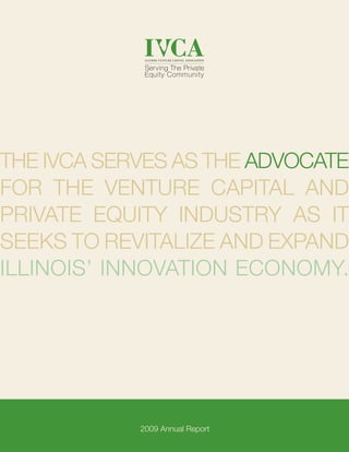 1
The IVCA serves as the advocate
for the venture capital and
private equity industry as it
seeks to revitalize and expand
Illinois’ innovation economy.
2009 Annual Report
 